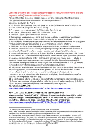 13
Consumo efficiente dell’acqua e consapevolezza dei consumatori in merito alla loro
impronta idrico (Documentazione Comunitaria)
Parere del Comitato economico e sociale europeo sul tema «Consumo efficiente dell’acqua e
consapevolezza dei consumatori in merito alla loro impronta idrica».
Secondo le conclusioni del Parere:
1. Occorre una comunicazione chiara sul valore dell’acqua (misura la cui attuazione spetta alle
autorità competenti e ai gestori del servizio idrico)
2. Promuovere apparecchi/dispositivi efficienti sotto il profilo idrico
3. Informare i consumatori in merito alla loro impronta idrica
4. Garantire l’approvvigionamento idrico pubblico
5. Assicurare un prezzo equo per i servizi idrici che sia basato sul recupero integrale dei costi,
garantendo al tempo stesso la loro accessibilità economica per i gruppi vulnerabili
6. Assicurare una misurazione efficiente del consumo idrico con contatori precisi e una strategia di
rinnovo dei contatori, per sensibilizzare gli utenti finali al loro consumo effettivo;
7. controllare il prelievo dell’acqua da pozzi privati per limitarne il prelievo diretto dalle falde
8. Utilizzare sistemi di misurazione intelligente per segnalare agli utenti finali consumi elevati o
animali e cali di flusso idrico, che potrebbero essere dovuti a dispersione idrica interna.
9. Una protezione migliore delle risorse di acqua potabile, in particolare è necessario che il piano
d’azione dell’UE per l’azzeramento dell’inquinamento sia attuato con rigore applicando i principi di
precauzione e di controllo alla fonte — in linea con il principio «chi inquina paga» — a tutte le
sostanze che destano preoccupazione e che possono finire nelle risorse di acqua potabile. I
contaminanti provengono anche dall’industria (sostanze perfluoroalchiliche — PFAS (2), prodotti
farmaceutici, disinfettanti ecc.) oppure dall’agricoltura (pesticidi, nitrati).
10. incoraggiare le famiglie a raccogliere l’acqua piovana ogni volta che sia possibile e a utilizzarla
per scopi appropriati, tra cui l’annaffiatura del giardino e le pulizie; dall’altro, vanno adottate
misure efficaci di controllo alla fonte per garantire che le acque reflue domestiche non
contengano sostanze contaminanti che potrebbero pregiudicare il riutilizzo delle acque reflue
trattate a fini d’irrigazione o per altri scopi.
11. la pianificazione urbana dovrà essere ripensata trasformando le zone urbane in «città spugna»
(3). Questa trasformazione migliorerà il clima nelle città, consentirà all’acqua piovana di defluire e
ridurrà il numero di fenomeni combinati di traboccamento delle fognature.
TESTO PARERE COMPLETO:
https://eur-lex.europa.eu/legal-content/IT/TXT/PDF/?uri=OJ:C:2023:349:FULL
TESTI ALTRI PARERI DEL COMITATO ECONOMICO E SOCIALE EUROPEO
«L’economia di un “blue deal” dell’UE: fabbisogno di investimenti nelle risorse idriche nell’UE»
«Accesso all’acqua: combattere la povertà idrica e le sue implicazioni per la politica sociale»
«Industrie ad alta intensità idrica e tecnologie efficienti sotto il profilo idrico»
https://eur-lex.europa.eu/legal-content/IT/TXT/PDF/?uri=OJ:C:2023:349:FULL
2
Su presenza PFAS nelle acque in Lombardia vedi azione legale di Greenpeace
https://www.greenpeace.org/italy/comunicato-stampa/18926/pfas-nelle-acque-potabili-lombarde-nuove-analisi-di-
greenpeace-un-campione-su-tre-e-contaminato-presentati-esposti-in-procura/
3 . «“Sponge cities” are urban areas with abundant natural areas such as trees, lakes and parks — or other good
designs intended to absorb rain and prevent flooding» [«Le sponge cities, o «città spugnà, sono centri urbani con
abbondanti aree naturali — ricche cioè di alberi, specchi d’acqua e parchi — o dotate di buone progettazioni di altro
tipo destinate ad assorbire le piogge e a prevenire le inondazioni»], https://climatechampions.unfccc.int/what-are-
sponge-cities-and-how-can-they-prevent-floods/, consultato il 7 giugno 2023
 