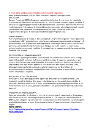 14
Il ruolo delle utility nella siccità (Documentazione Nazionale)
Ricerca della Fondazione Utilitatis da cui si ricavano i seguenti messaggi chiave:
EMERGENZA
Durante l’estate del 2022 in 9 regioni è stato dichiarato lo stato di emergenza che ha visto lo
stanziamento di 56 milioni di euro per mettere in campo misure e interventi urgenti con il fine di
limitare i disagi per la popolazione e le attività economiche. L’esperienza della recente crisi idrica
rende necessaria l’integrazione di misure di breve termine, mirate alla mitigazione degli impatti,
con interventi che abbiano un orizzonte temporale più lungo e che siano orientati al
miglioramento del grado di resilienza dei sistemi di approvvigionamento.
CAPACITÀ INVASO
Aumentare la capacità di invaso: In Italia sono censiti 532 grandi invasi per un volume potenziale
invasabile pari a 13,7 miliardi di metri cubi d’acqua, ma la capacità autorizzata è pari a circa 11,8
miliardi di metri cubi. È necessario, laddove possibile, superare gli ostacoli tecnici e autorizzativi
per recuperare circa 1,9 miliardi di metri cubi d’acqua, ma anche investire in nuovi invasi e
serbatoi, anche interconnessi, con il fine di immagazzinare la maggior quantità d’acqua possibile e
favorirne l’uso plurimo.
DIFFERENZIARE APPROVVIGIONAMENTO
Differenziare l’approvvigionamento: la dissalazione, pur contribuendo soltanto allo 0,1% degli
apporti idropotabili nazionali, si offre come valida tecnologia di supporto, soprattutto in quei
contesti dove l’acqua dolce non è disponibile. Andrebbe completato e dimensionato il parco
impiantistico delle isole minori, e servite le zone minacciate dalla risalita del cuneo salino.
L’interconnessione delle reti, inoltre, è un ulteriore strumento per diversificare gli
approvvigionamenti, rendendo condivisibili anche tra zone remote e in tempi differiti le risorse
idriche a livello sovra-regionale.
RIUTILIZZARE ACQUE DEPURAZIONE
Riutilizzare le acque della depurazione: il parco dei depuratori italiani conta almeno 3.678
impianti. Il completo riutilizzo delle acque reflue depurate per fini agricoli, consentirebbe di
sfruttare 5,8 miliardi di metri cubi di acqua, considerando la totalità degli impianti italiani, e 4,2
miliardi di metri cubi di acqua, considerando soltanto i più grandi impianti dotati di trattamenti
avanzati.
PROCEDURE INFRAZIONE DELLA UE
Superare le procedure di infrazione: è necessario incrementare gli investimenti in depurazione,
soprattutto al Sud Italia (fermi negli ultimi anni a circa 18 €/ab contro una media nazionale di
24€/ab), non solo per il superamento delle procedure di infrazione ma anche e soprattutto per la
possibilità di riutilizzare le acque depurate grazie anche all’elevato potenziale irriguo di molte
regioni.
TESTO RICERCA:
https://www.utilitatis.org/wp-content/uploads/2023/10/Rapporto-Scenari-Climatici-e-
Adattamento.pdf
 