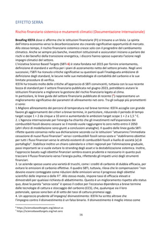 16
EFFETTO SERRA
Rischio finanziario sistemico e mutamenti climatici (Documentazione Internazionale)
Breafing IEEFA dove si afferma che le istituzioni finanziarie (FI) si trovano a un bivio. La spinta
dell'intera economia verso la decarbonizzazione sta creando significative opportunità di mercato.
Allo stesso tempo, il rischio finanziario sistemico cresce solo con il progredire del cambiamento
climatico. Anche se sempre più banche, investitori istituzionali e assicuratori iniziano a parlare dei
rischi e dei benefici della transizione energetica, i discorsi hanno spesso superato l'azione negli
impegni climatici del settore.
L'iniziativa Science Based Targets (SBTi-6) è stata fondata nel 2015 per fornire orientamento,
definizione di standard e verifica per i piani di azzeramento netto del settore privato. Negli anni
successivi, l'SBTi ha ricevuto critiche significative su questioni quali l'inadeguata ambizione di
definizione degli standard, le lacune nelle sue metodologie di contabilità del carbonio e le sue
limitate procedure di verifica.
IEEFA ha trovato molte delle critiche all’approccio di SBTi convincenti, tuttavia con la sua recente
bozza di standard per il settore finanziario pubblicata nel giugno 2023, potrebbero aiutare le
istituzioni finanziarie a migliorare la gestione del rischio finanziario legato al clima.
In particolare, le linee guida del settore finanziario pubblicate di recente (7) rappresentano un
miglioramento significativo dei parametri di allineamento net-zero. Tra gli sviluppi più promettenti
ci sono:
1.Migliore allineamento dei percorsi di temperatura nel breve termine: IEEFA accoglie con grande
favore gli aggiornamenti dei criteri a breve termine, in particolare, riducendo il periodo di tempo
target scope 1 + 2 da cinque a 10 anni e aumentando le ambizioni target scope 1 + 2 a 1,5 ° C.
2. L'Agenzia internazionale per l'energia ha chiarito che gli investimenti nell'espansione dei
combustibili fossili devono cessare se il mondo vuole raggiungere lo zero netto entro il 2050
(altri sforzi di modellazione sono giunti a conclusioni analoghe). Il quadro delle linee guida SBTi
riflette questo consenso nella sua dichiarazione secondo cui le istituzioni "attueranno l'immediata
cessazione di nuovi flussi finanziari" verso i combustibili fossili senza sosta e "stabiliranno obiettivi
per tutti i flussi finanziari verso le attività esistenti di combustibili fossili a livello di società [e] di
portafoglio". Stabilisce inoltre un chiaro calendario e criteri regionali per l'eliminazione graduale,
passi importanti se si vuole evitare lo stranding degli asset e la destabilizzazione sistemica. Inoltre,
l'approccio basato sugli obiettivi finanziari sembra essere prudente e necessario in quanto può
tracciare il flusso finanziario verso l'energia pulita, riflettendo gli impatti unici degli strumenti
finanziari.
3. Le aziende spesso usano una varietà di trucchi, come i crediti di carbonio di dubbia efficacia, per
evitare le emissioni di carbonio effettive. Il quadro SBTi, tuttavia, rileva che le compensazioni "non
devono essere conteggiate come riduzioni delle emissioni verso il progresso degli obiettivi
scientifici delle imprese o delle FI". Allo stesso modo, impone tassi di efficacia elevati e
dimostrabili per qualsiasi richiesta di abbattimento. Questo è un miglioramento rispetto allo status
quo, dove la parola "senza sosta" è spesso il codice per l'eccessiva dipendenza a breve termine
dalle tecnologie di cattura e stoccaggio del carbonio (CCS), che, qualunque sia il loro
potenziale, spesso sono ben al di sotto dei tassi di cattura promessi oggi.
4. Un approccio prudente all'impegno/ disinvestimento: IEEFA ha scritto altrove che
l'impegno contro il disinvestimento è un falso binario. Il disinvestimento è meglio inteso come
6
https://sciencebasedtargets.org/about-us
7
https://sciencebasedtargets.org/net-zero
 