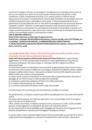 17
una forma di impegno. Pertanto, una strategia di coinvolgimento non dovrebbe essere presa sul
serio se non dispone di un piano di uscita per quando una persuasione più gentile si rivela
insufficiente. La SBTi è ampiamente d'accordo. Le FI, osserva, possono e devono tentare
rigorosamente di cambiare il comportamento rischioso delle controparti, ma dovrebbero farlo con
standard e benchmark chiari e dovrebbero essere pronti a "eliminare gradualmente [la loro
esposizione] al più tardi dopo due anni se i loro sforzi di coinvolgimento non riescono ad allineare
il progetto / società". Questo è un modo opportunamente cauto di pensare alla questione: il
disinvestimento è uno strumento in un più ampio kit di strumenti di stewardship, e quando un FI
lo getta via prematuramente, si lega solo le mani, riduce l'incentivo per le controparti ad ascoltare
e lascia il suo portafoglio esposto a partecipazioni instabili.
LINK AL BRIEFING COMPLETO.
https://ieefa.org/resources/sbti-steps-its-game-net-zero-
finance?utm_campaign=Weekly%20Newsletter&utm_medium=email&_hsmi=271772934&_hse
nc=p2ANqtz-_6IvKVtVuisY9LcKfAAAt7_inaS98B9dAESWko6fcz1Q9MY7nKX5j2B-
P_iHPqNvTJjwVk9N3eLnzGleSSJTl5cV0CJGo7HxV9ZxALBJ2VhCoGum4&utm_content=271772934
&utm_source=hs_email
Una progressività delle imposte a favore del finanziamento delle politiche contro i
mutamenti climatici (Documentazione Nazionale)
Studio dell’Istituto Superiore dell’Economia Scuola Sant’Anna di Pisa dove si parte dal dato
oggettivo per cui l’Unione Europea deve aumentare le risorse significative per finanziare una
transizione verde giusta. Allo stesso tempo, in molti paesi dell’UE si registra una diffusa
regressività fiscale.
Lo studio fornisce prove che dimostrano come il grado di progressività dei sistemi fiscali è sceso a
tal punto che anche le classi di reddito più ricche pagano aliquote fiscali effettive inferiori rispetto
ai gruppi a reddito medio e basso. Tutto questo comporta l’aumento delle disparità senza alcun
effetto visibile sulla crescita o sull’occupazione.
Lo studio, quindi, propone di ripristinare un certo grado della progressività perduta attraverso il
passaggio ad una riforma fiscale a livello europeo che comprenda:
1. un’imposta sul patrimonio applicata all’1% più ricco della popolazione,
2. un’imposta sulle plusvalenze non realizzate,
3. un aumento sostanziale dell’imposta minima sugli utili aziendali.
Lo studio mostra che le entrate generate da tali decisioni sarebbero consistenti.
Più specificamente, un’imposta sul patrimonio dell’UE potrebbe generare risorse pari all’1% del PIL
dell’UE.
Una tassa sulle plusvalenze non realizzate negli ultimi 5 anni consentirebbe all’UE di raccogliere
quasi il 2% del suo PIL (0,4% annuo).
Infine, a livello comunitario un’imposta societaria minima compresa tra il 15% e il 25% potrebbe
generare entrate aggiuntive corrispondenti allo 0,5% e all’1,5% del PIL dell’UE.
Un tale nuovo flusso di risorse potrebbe essere impiegato per finanziare sia la mitigazione che le
politiche di adattamento necessarie per fronteggiare l’emergenza climatica.
In questo modo, il nostro pacchetto degli interventi fiscali consentirebbe ai paesi dell’UE di ridurre
congiuntamente la disuguaglianza, aumentare la l’equità del loro sistema fiscale, riducendo le
 