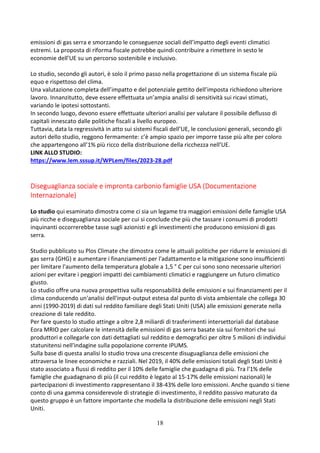 18
emissioni di gas serra e smorzando le conseguenze sociali dell’impatto degli eventi climatici
estremi. La proposta di riforma fiscale potrebbe quindi contribuire a rimettere in sesto le
economie dell’UE su un percorso sostenibile e inclusivo.
Lo studio, secondo gli autori, è solo il primo passo nella progettazione di un sistema fiscale più
equo e rispettoso del clima.
Una valutazione completa dell’impatto e del potenziale gettito dell’imposta richiedono ulteriore
lavoro. Innanzitutto, deve essere effettuata un’ampia analisi di sensitività sui ricavi stimati,
variando le ipotesi sottostanti.
In secondo luogo, devono essere effettuate ulteriori analisi per valutare il possibile deflusso di
capitali innescato dalle politiche fiscali a livello europeo.
Tuttavia, data la regressività in atto sui sistemi fiscali dell’UE, le conclusioni generali, secondo gli
autori dello studio, reggono fermamente: c’è ampio spazio per imporre tasse più alte per coloro
che appartengono all’1% più ricco della distribuzione della ricchezza nell’UE.
LINK ALLO STUDIO:
https://www.lem.sssup.it/WPLem/files/2023-28.pdf
Diseguaglianza sociale e impronta carbonio famiglie USA (Documentazione
Internazionale)
Lo studio qui esaminato dimostra come ci sia un legame tra maggiori emissioni delle famiglie USA
più ricche e diseguaglianza sociale per cui si conclude che più che tassare i consumi di prodotti
inquinanti occorrerebbe tasse sugli azionisti e gli investimenti che producono emissioni di gas
serra.
Studio pubblicato su Plos Climate che dimostra come le attuali politiche per ridurre le emissioni di
gas serra (GHG) e aumentare i finanziamenti per l'adattamento e la mitigazione sono insufficienti
per limitare l'aumento della temperatura globale a 1,5 ° C per cui sono sono necessarie ulteriori
azioni per evitare i peggiori impatti dei cambiamenti climatici e raggiungere un futuro climatico
giusto.
Lo studio offre una nuova prospettiva sulla responsabilità delle emissioni e sui finanziamenti per il
clima conducendo un'analisi dell'input-output estesa dal punto di vista ambientale che collega 30
anni (1990-2019) di dati sul reddito familiare degli Stati Uniti (USA) alle emissioni generate nella
creazione di tale reddito.
Per fare questo lo studio attinge a oltre 2,8 miliardi di trasferimenti intersettoriali dal database
Eora MRIO per calcolare le intensità delle emissioni di gas serra basate sia sui fornitori che sui
produttori e collegarle con dati dettagliati sul reddito e demografici per oltre 5 milioni di individui
statunitensi nell'indagine sulla popolazione corrente IPUMS.
Sulla base di questa analisi lo studio trova una crescente disuguaglianza delle emissioni che
attraversa le linee economiche e razziali. Nel 2019, il 40% delle emissioni totali degli Stati Uniti è
stato associato a flussi di reddito per il 10% delle famiglie che guadagna di più. Tra l'1% delle
famiglie che guadagnano di più (il cui reddito è legato al 15-17% delle emissioni nazionali) le
partecipazioni di investimento rappresentano il 38-43% delle loro emissioni. Anche quando si tiene
conto di una gamma considerevole di strategie di investimento, il reddito passivo maturato da
questo gruppo è un fattore importante che modella la distribuzione delle emissioni negli Stati
Uniti.
 
