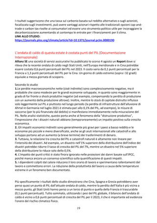 19
I risultati suggeriscono che una tassa sul carbonio basata sul reddito alternativo o sugli azionisti,
focalizzata sugli investimenti, può avere vantaggi azionari rispetto alle tradizionali opzioni cap-and-
trade o carbon tax rivolte ai consumatori ed essere uno strumento politico utile per incoraggiare la
decarbonizzazione aumentando al contempo le entrate per i finanziamenti per il clima.
LINK ALLO STUDIO:
https://journals.plos.org/climate/article?id=10.1371/journal.pclm.0000190
L’ondata di caldo di questa estate è costata punti del PIL (Documentazione
Internazionale)
Allianz SE una società di servizi assicurativi ha pubblicato lo scorso 4 agosto un Report dove si
rileva che la recente ondata di caldo negli Stati Uniti, nell'Europa meridionale e in Cina potrebbe
essere costata 0,6 punti percentuali del PIL nel 2023. Il costo varia da 0,1 punti percentuali per la
Francia a 1,3 punti percentuali del PIL per la Cina. Un giorno di caldo estremo (sopra i 32 gradi)
equivale a mezza giornata di sciopero.
Secondo lo studio
1.Le perdite macroeconomiche nette (cioè indirette) sono complessivamente negative, ma è
probabile che siano modeste per le grandi economie sviluppate, in quanto sono maggiormente in
grado di far fronte a shock produttivi negativi (ad esempio, compensando la perdita di produzione
con un aumento della produzione altrove). Inoltre, mentre lo stock di capitale distrutto influisce
solo leggermente sul PIL e piuttosto nel lungo periodo (la perdita di infrastrutture dell'alluvione di
Ahrtal in Germania nel luglio 2021 è stimata pari allo 0,1% del PIL, ad esempio), le misure di
soccorso (per lo più finanziate dal debito) si manifestano immediatamente nella misurazione del
PIL. Nelle analisi statistiche, questo porta anche al fenomeno della "distruzione produttiva",
l'impressione che i disastri naturali abbiano (temporaneamente) un impatto positivo sulla crescita
economica.
2. Gli impatti economici indiretti sono generalmente più gravi per i paesi a basso reddito e le
economie più piccole e meno diversificate, anche se gli aiuti internazionali alle catastrofi e allo
sviluppo portano ad un aumento (a breve termine) dei trasferimenti di denaro.
3. Tuttavia, la relazione tra crescita del PIL e catastrofi naturali è altamente non lineare per
l'intensità dei disastri. Ad esempio, un disastro nell'1% superiore della distribuzione dell'indice dei
disastri potrebbe ridurre il tasso di crescita del PIL del 7%, mentre un disastro nel 5% superiore
della distribuzione lo riduce solo dello 0,5%.
4. L'impatto dei punti critici è stato finora ignorato nelle proiezioni dei danni basate sull'IPCC,
poiché manca ancora un consenso scientifico sulla quantificazione di questi impatti.
5. i dipendenti colpiti dal calore riducono il loro orario di lavoro e sperimentano rallentamenti del
lavoro e commettono errori. La riduzione della produttività del lavoro a causa delle temperature
estreme è un fenomeno ben documentato.
Più specificamente i risultati dello studio dimostrano che Cina, Spagna e Grecia potrebbero aver
perso quasi un punto di PIL dall'attuale ondata di caldo, mentre la perdita dell'Italia è più vicina a
mezzo punto, gli Stati Uniti hanno perso a un terzo di punto e quella della Francia è trascurabile
(0,1 punti percentuali). Tutto sommato, utilizzando i pesi del PIL globale, il bilancio dell'ondata di
caldo è vicino a 0,6 punti percentuali di crescita del PIL per il 2023, il che è importante ed evidenzia
l'onere del rischio climatico fisico.
 