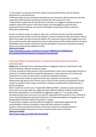21
° C per ≥2 giorni consecutivi) che hanno colpito l'area di studio durante la fase di nidiacea-
allevamento in entrambi gli anni.
Il fallimento della schiusa aumentava notevolmente con l'aumentare della temperatura del nido,
superando il 50% quando le temperature massime del nido superavano i 44°C.
I nidiacei delle cassette nido di controllo hanno mostrato una maggiore mortalità durante le
ondate di calore (55% contro il 10% nelle cassette nido ombreggiate) e quelli che sono
sopravvissuti hanno mostrato una crescita morfologica compromessa (massa corporea e
dimensioni scheletriche).
Quindi, conclude lo studio, le ondate di calore che si verificano durante il periodo riproduttivo
possono avere forti impatti sia letali che subletali su diversi componenti della riproduzione aviaria,
dalla schiusa delle uova alla crescita dei nidiacei. Più in generale, questi risultati suggeriscono che i
futuri aumenti previsti delle temperature estive e della frequenza delle ondate di calore nel bacino
del Mediterraneo e altrove nelle aree temperate potrebbero minacciare la persistenza locale di
specie anche relativamente adattate al caldo.
LINK ALLO STUDIO:
https://onlinelibrary.wiley.com/doi/10.1111/gcb.16888?fbclid=IwAR3BXJJp5V-
lMxn2phBsF0fc0J8TQMdWqxhtZinnWjdZhEWCSqciwQFqfH8
Come quantificare i decessi dovuti ai mutamenti climatici (Documentazione
Internazionale)
Studio della Università di Graz e del Dipartimento di Ingegneria elettrica e Informatica e Ivey
School of Business, Western University, Londra.
In sintesi, secondo lo studio quando si tenta di quantificare i danni futuri causati dalle emissioni di
carbonio e di stabilire politiche energetiche appropriate, è stato sostenuto che la metrica più
importante è il numero di morti umane causate dai cambiamenti climatici.
Diversi studi hanno tentato di superare le incertezze associate a tali previsioni. Lo studio,
relativamente agli approcci per stimare i futuri numeri di morti umane da cambiamenti climatici
rilevanti su qualsiasi scala o luogo, li confronta e sintetizza considerando le implicazioni per la
politica energetica.
Diversi studi sono coerenti con la "regola delle 1000 tonnellate", secondo la quale una persona
futura viene uccisa ogni volta che vengono bruciate 1000 tonnellate di carbonio fossile (stima
dell'ordine di grandezza). Se il riscaldamento raggiunge o supera i 2 ° C in questo secolo,
principalmente gli esseri umani più ricchi saranno responsabili dell'uccisione di circa 1 miliardo di
esseri umani principalmente più poveri attraverso il riscaldamento globale antropogenico, che è
paragonabile all'omicidio colposo involontario o colposo.
Su questa base, vengono riassunte politiche energetiche relativamente aggressive che
consentirebbero riduzioni immediate e sostanziali delle emissioni di carbonio.
Quindi lo studio raccomanda di lavorare in futuro per accelerare la decarbonizzazione
dell'economia globale riducendo al minimo il numero di vite umane sacrificate.
LINK ALLO STUDIO:
https://www.mdpi.com/1996-1073/16/16/6074
 