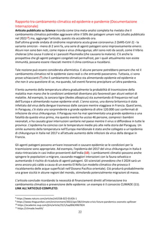 22
Rapporto tra cambiamento climatico ed epidemie e pandemie (Documentazione
Internazionale)
Articolo pubblicato su Science ricorda come Una meta-analisi completa ha rivelato che il
cambiamento climatico potrebbe aggravare oltre il 50% dei patogeni umani noti (studio pubblicato
nel 2022-8) ma, aggiunge l’articolo, questo sta accadendo ora.
Dall'ultima grande ondata di sindrome respiratoria acuta grave coronavirus 2 (SARS-CoV-2) - la
variante omicron - meno di 2 anni fa, una serie di agenti patogeni sono improvvisamente emersi.
Alcuni non sono ben noti, come mpox e virus chikungunya; altri sono noti da secoli, come il Vibrio
cholerae (che causa il colera) e i parassiti Plasmodia (che causano la malaria). C'è anche la
prospettiva che gli agenti patogeni congelati nel permafrost, per i quali attualmente non esiste
immunità, possano essere rilasciati mentre il clima continua a riscaldarsi.
Tale nozione può essere considerata allarmistica. E alcune persone potrebbero pensare che né il
cambiamento climatico né le epidemie siano reali o che entrambi passeranno. Tuttavia, ci sono
prove schiaccianti (9) che il cambiamento climatico sta alimentando epidemie ed epidemie e
che non è una questione di se, ma quando, tali eventi faranno precipitare un'altra pandemia.
Il lento aumento della temperatura altera gradualmente la probabilità di trasmissione della
malattia man mano che le condizioni ambientali diventano più favorevoli per alcuni vettori di
malattie. Ad esempio, la zanzara tigre (Aedes albopicus) sta aumentando di frequenza nel sud
dell'Europa e alimentando nuove epidemie virali. L'anno scorso, una donna britannica è stata
infettata dal virus della dengue trasmesso dalle zanzare mentre viaggiava in Francia. Quest'anno,
in Paraguay, c'è stata una sorprendente e grande epidemia di oltre 120.000 casi confermati di
infezione da virus chikungunya. Il Paraguay non ha mai sperimentato una grande epidemia o una
fatalità da questo virus prima, ma questo evento ha ucciso 46 persone, compresi i bambini
neonatali, e ha causato gravi interruzioni sanitarie nel paese mentre il virus si diffondeva in tutte le
province. L'epidemia ha coinciso con le temperature medie più alte nella storia del Paraguay. Un
simile aumento della temperatura nell'Europa meridionale è stato anche collegato a un'epidemia
di chikungunya in Italia nel 2017 e all'attuale aumento delle infezioni da virus della dengue in
Francia.
Gli agenti patogeni possono arrivare inosservati e causare epidemie se le condizioni per la
trasmissione sono appropriate. Ad esempio, l'epidemia del 2017 del virus chikungunya in Italia è
stata rintracciata in casi indice provenienti dall'India (10). I cambiamenti climatici possono anche
spingere le popolazioni a migrare, causando maggiori interazioni con la fauna selvatica e
aumentando il rischio di ricaduta di agenti patogeni. Gli scienziati prevedono che il 2024 sarà un
anno ancora più caldo a causa di un evento El Niño (un modello climatico che provoca il
riscaldamento delle acque superficiali nell'Oceano Pacifico orientale). Ciò produrrà probabilmente
una grave siccità in alcune regioni del mondo, stimolando potenzialmente migrazioni di massa.
L’articolo conclude ricordando la necessità di finanziamenti diretti all'intersezione tra
cambiamento climatico e prevenzione delle epidemie: un esempio è il consorzio CLIMADE (11).
LINK ALL’ARTICOLO COMPLETO:
8
https://www.nature.com/articles/s41558-022-01426-1
9
https://www.theguardian.com/environment/2022/apr/28/climate-crisis-future-pandemics-zoonotic-spillover
10
https://academic.oup.com/jtm/article/25/1/tay004/4967824
11
https://climade.health/
 