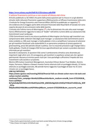23
https://www.science.org/doi/full/10.1126/science.adk4500
Il settore finanziario continua a non essere all'altezza del clima
Articolo pubblicato su SG VOICE che parte dalla preoccupazione per la misura in cui gli obiettivi
climatici delle istituzioni finanziarie supportano effettivamente un'efficace trasmissione netta zero.
L'Institute for Energy Economics and Financial Affairs (IEEFA) ha pubblicato un rapporto (12)
che evidenzia che la maggior parte delle emissioni finanziate dalla Royal Bank of Canada non sono
coperte dai piani di zero emissioni nette delle banche.
L’articolo cita l’ultima ricerca di Morningstar (13), che ha dimostrato che solo otto asset manager
hanno effettivamente raggiunto lo status di "leader" nell'ultimo numero della sua valutazione ESG
Commitment Level Landscape.
L'ESG Commitment Level è una misura qualitativa di Morningstar che fornisce agli investitori una
comprensione delle ambizioni ESG degli asset manager. La valutazione ESG Commitment Level è
stata condotta su 108 asset manager a livello globale e mira a semplificare il processo di selezione
per gli investitori focalizzati sulla sostenibilità in un panorama complesso di preoccupazioni di
greenwashing, prezzi del petrolio elevati e politica. Con la crescente pressione sugli impegni ESG a
livello globale, il livello di impegno ESG fornisce approfondimenti per aiutare a prendere decisioni
informate per gli investitori.
Secondo la valutazione, le questioni ESG come il cambiamento climatico sono diventate più
importanti negli ultimi anni. Di conseguenza, gli investitori si aspettano sempre più che i gestori
patrimoniali riducano al minimo questi rischi per i loro portafogli e affrontino l'impatto dei loro
investimenti sulla società e sul pianeta.
Mentre Affirmative Investment Management, Australian Ethical, Boston Trust Walden, Domini,
Impax, Parnassus, Robeco e Stewart Investor hanno ottenuto tutti un punteggio elevato, 21 hanno
ottenuto un punteggio avanzato, 48 aziende hanno raggiunto il punteggio di base ma 31 sono
rimaste con un punteggio basso.
LINK ALL’ARTICOLO:
https://www.sgvoice.net/investing/43510/financial-fails-on-climate-action-more-risk-tools-and-
carbon-market-volatility-
continues/?utm_campaign=Weekly%20Newsletter&utm_medium=email&_hsmi=273524581&_
hsenc=p2ANqtz-
8aTq2aKe8pHGB7Dt5nJVOrH0aM7pSoLE9W_jD8ZiGKxNgiAZArU5iOEyEYHWaO7mRQVx3q_3E9f
_PZTp-
MXp9exXRAZrFKBLi8NcvvoHGfYtMwsjM&utm_content=273524581&utm_source=hs_email
12
https://ieefa.org/articles/ieefa-canada-royal-bank-canada-falling-short-climate-change-pledges
13
https://www.morningstar.it/it/default.aspx
 