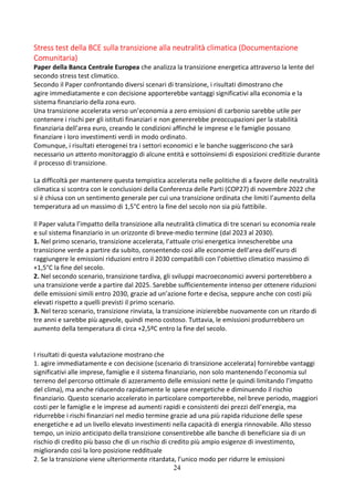 24
Stress test della BCE sulla transizione alla neutralità climatica (Documentazione
Comunitaria)
Paper della Banca Centrale Europea che analizza la transizione energetica attraverso la lente del
secondo stress test climatico.
Secondo il Paper confrontando diversi scenari di transizione, i risultati dimostrano che
agire immediatamente e con decisione apporterebbe vantaggi significativi alla economia e la
sistema finanziario della zona euro.
Una transizione accelerata verso un’economia a zero emissioni di carbonio sarebbe utile per
contenere i rischi per gli istituti finanziari e non genererebbe preoccupazioni per la stabilità
finanziaria dell’area euro, creando le condizioni affinché le imprese e le famiglie possano
finanziare i loro investimenti verdi in modo ordinato.
Comunque, i risultati eterogenei tra i settori economici e le banche suggeriscono che sarà
necessario un attento monitoraggio di alcune entità e sottoinsiemi di esposizioni creditizie durante
il processo di transizione.
La difficoltà per mantenere questa tempistica accelerata nelle politiche di a favore delle neutralità
climatica si scontra con le conclusioni della Conferenza delle Parti (COP27) di novembre 2022 che
si è chiusa con un sentimento generale per cui una transizione ordinata che limiti l’aumento della
temperatura ad un massimo di 1,5°C entro la fine del secolo non sia più fattibile.
Il Paper valuta l’impatto della transizione alla neutralità climatica di tre scenari su economia reale
e sul sistema finanziario in un orizzonte di breve-medio termine (dal 2023 al 2030).
1. Nel primo scenario, transizione accelerata, l’attuale crisi energetica innescherebbe una
transizione verde a partire da subito, consentendo così alle economie dell’area dell’euro di
raggiungere le emissioni riduzioni entro il 2030 compatibili con l’obiettivo climatico massimo di
+1,5°C la fine del secolo.
2. Nel secondo scenario, transizione tardiva, gli sviluppi macroeconomici avversi porterebbero a
una transizione verde a partire dal 2025. Sarebbe sufficientemente intenso per ottenere riduzioni
delle emissioni simili entro 2030, grazie ad un’azione forte e decisa, seppure anche con costi più
elevati rispetto a quelli previsti il primo scenario.
3. Nel terzo scenario, transizione rinviata, la transizione inizierebbe nuovamente con un ritardo di
tre anni e sarebbe più agevole, quindi meno costoso. Tuttavia, le emissioni produrrebbero un
aumento della temperatura di circa +2,5ºC entro la fine del secolo.
I risultati di questa valutazione mostrano che
1. agire immediatamente e con decisione (scenario di transizione accelerata) fornirebbe vantaggi
significativi alle imprese, famiglie e il sistema finanziario, non solo mantenendo l’economia sul
terreno del percorso ottimale di azzeramento delle emissioni nette (e quindi limitando l’impatto
del clima), ma anche riducendo rapidamente le spese energetiche e diminuendo il rischio
finanziario. Questo scenario accelerato in particolare comporterebbe, nel breve periodo, maggiori
costi per le famiglie e le imprese ad aumenti rapidi e consistenti dei prezzi dell’energia, ma
ridurrebbe i rischi finanziari nel medio termine grazie ad una più rapida riduzione delle spese
energetiche e ad un livello elevato investimenti nella capacità di energia rinnovabile. Allo stesso
tempo, un inizio anticipato della transizione consentirebbe alle banche di beneficiare sia di un
rischio di credito più basso che di un rischio di credito più ampio esigenze di investimento,
migliorando così la loro posizione reddituale
2. Se la transizione viene ulteriormente ritardata, l’unico modo per ridurre le emissioni
 