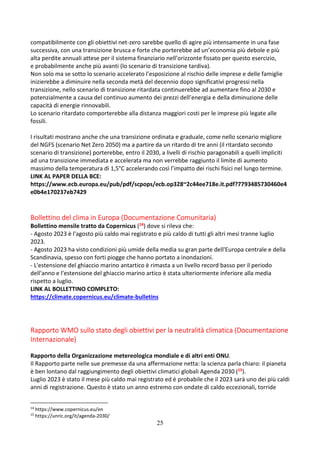 25
compatibilmente con gli obiettivi net-zero sarebbe quello di agire più intensamente in una fase
successiva, con una transizione brusca e forte che porterebbe ad un’economia più debole e più
alta perdite annuali attese per il sistema finanziario nell’orizzonte fissato per questo esercizio,
e probabilmente anche più avanti (lo scenario di transizione tardiva).
Non solo ma se sotto lo scenario accelerato l’esposizione al rischio delle imprese e delle famiglie
inizierebbe a diminuire nella seconda metà del decennio dopo significativi progressi nella
transizione, nello scenario di transizione ritardata continuerebbe ad aumentare fino al 2030 e
potenzialmente a causa del continuo aumento dei prezzi dell’energia e della diminuzione delle
capacità di energie rinnovabili.
Lo scenario ritardato comporterebbe alla distanza maggiori costi per le imprese più legate alle
fossili.
I risultati mostrano anche che una transizione ordinata e graduale, come nello scenario migliore
del NGFS (scenario Net Zero 2050) ma a partire da un ritardo di tre anni (il ritardato secondo
scenario di transizione) porterebbe, entro il 2030, a livelli di rischio paragonabili a quelli impliciti
ad una transizione immediata e accelerata ma non verrebbe raggiunto il limite di aumento
massimo della temperatura di 1,5°C accelerando così l’impatto dei rischi fisici nel lungo termine.
LINK AL PAPER DELLA BCE:
https://www.ecb.europa.eu/pub/pdf/scpops/ecb.op328~2c44ee718e.it.pdf?7793485730460e4
e0b4e170237eb7429
Bollettino del clima in Europa (Documentazione Comunitaria)
Bollettino mensile tratto da Copernicus (14) dove si rileva che:
- Agosto 2023 è l'agosto più caldo mai registrato e più caldo di tutti gli altri mesi tranne luglio
2023.
- Agosto 2023 ha visto condizioni più umide della media su gran parte dell'Europa centrale e della
Scandinavia, spesso con forti piogge che hanno portato a inondazioni.
- L'estensione del ghiaccio marino antartico è rimasta a un livello record basso per il periodo
dell'anno e l'estensione del ghiaccio marino artico è stata ulteriormente inferiore alla media
rispetto a luglio.
LINK AL BOLLETTINO COMPLETO:
https://climate.copernicus.eu/climate-bulletins
Rapporto WMO sullo stato degli obiettivi per la neutralità climatica (Documentazione
Internazionale)
Rapporto della Organizzazione metereologica mondiale e di altri enti ONU.
Il Rapporto parte nelle sue premesse da una affermazione netta: la scienza parla chiaro: il pianeta
è ben lontano dal raggiungimento degli obiettivi climatici globali Agenda 2030 (15).
Luglio 2023 è stato il mese più caldo mai registrato ed è probabile che il 2023 sarà uno dei più caldi
anni di registrazione. Questo è stato un anno estremo con ondate di caldo eccezionali, torride
14
https://www.copernicus.eu/en
15
https://unric.org/it/agenda-2030/
 