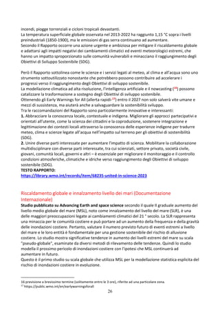 26
incendi, piogge torrenziali e cicloni tropicali devastanti.
La temperatura superficiale globale osservata nel 2013-2022 ha raggiunto 1,15 °C sopra i livelli
preindustriali (1850-1900), ma le emissioni di gas serra continuano ad aumentare.
Secondo il Rapporto occorre una azione urgente e ambiziosa per mitigare il riscaldamento globale
e adattarsi agli impatti negativi dei cambiamenti climatici ed eventi meteorologici estremi, che
hanno un impatto sproporzionato sulle comunità vulnerabili e minacciano il raggiungimento degli
Obiettivi di Sviluppo Sostenibile (SDG).
Però il Rapporto sottolinea come le scienze e i servizi legati al meteo, al clima e all’acqua sono uno
strumento sottoutilizzato nonostante che potrebbero possono contribuire ad accelerare i
progressi verso il raggiungimento degli Obiettivi di sviluppo sostenibile.
La modellazione climatica ad alta risoluzione, l’intelligenza artificiale e il nowcasting (16) possono
catalizzare la trasformazione a sostegno degli Obiettivi di sviluppo sostenibile.
Ottenendo gli Early Warnings for All (allerta rapidi-17) entro il 2027 non solo salverà vite umane e
mezzi di sussistenza, ma aiuterà anche a salvaguardare la sostenibilità sviluppo.
Tra le raccomandazioni del Rapporto sono particolarmente innovative e interessanti:
1. Abbracciare la conoscenza locale, contestuale e indigena. Migliorare gli approcci partecipativi e
orientati all’utente, come la scienza dei cittadini e la coproduzione, sostenere integrazione e
legittimazione dei contesti locali attraverso la conoscenza delle esperienze indigene per tradurre
meteo, clima e scienze legate all’acqua nell’impatto sul terreno per gli obiettivi di sostenibilità
(SDG).
2. Unire diverse parti interessate per aumentare l'impatto di scienza. Mobilitare la collaborazione
multidisciplinare con diverse parti interessate, tra cui scienziati, settore privato, società civile,
giovani, comunità locali, governi e altri – è essenziale per migliorare il monitoraggio e il controllo
condizioni atmosferiche, climatiche e idriche verso raggiungimento degli Obiettivi di sviluppo
sostenibile (SDG).
TESTO RAPPORTO:
https://library.wmo.int/records/item/68235-united-in-science-2023
Riscaldamento globale e innalzamento livello dei mari (Documentazione
Internazionale)
Studio pubblicato su Advancing Earth and space science secondo il quale Il graduale aumento del
livello medio globale del mare (MSL), noto come innalzamento del livello del mare (SLR), è una
delle maggiori preoccupazioni legate ai cambiamenti climatici del 21 ° secolo. La SLR rappresenta
una minaccia per le comunità costiere e può portare ad un aumento della frequenza e della gravità
delle inondazioni costiere. Pertanto, valutare il numero previsto futuro di eventi estremi a livello
del mare e le loro entità è fondamentale per una gestione sostenibile del rischio di alluvione
costiere. Lo studio mostra significative tendenze in aumento dei livelli estremi del mare su scala
"pseudo-globale", esaminate da diversi metodi di rilevamento delle tendenze. Quindi lo studio
modella il prossimo pericolo di inondazioni costiere con l'ipotesi che MSL continuerà ad
aumentare in futuro.
Questo è il primo studio su scala globale che utilizza MSL per la modellazione statistica esplicita del
rischio di inondazioni costiere in evoluzione.
16 previsione a brevissimo termine (solitamente entro le 3 ore), riferite ad una particolare zona.
17
https://public.wmo.int/en/earlywarningsforall
 
