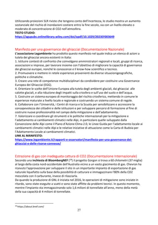 27
Utilizzando proiezioni SLR riviste che tengono conto dell'incertezza, lo studio mostra un aumento
sostanziale del rischio di inondazioni costiere entro la fine secolo, sia con un livello elevato o
moderato di concentrazione di CO2 nell’atmosfera.
TESTO STUDIO:
https://agupubs.onlinelibrary.wiley.com/doi/epdf/10.1029/2023EF003649
Manifesto per una governance dei ghiacciai (Documentazione Nazionale)
L’associazione Legambiente ha prodotto questo manifesto nel quale indica un elenco di azioni a
tutela dei ghiacciai ancora esistenti in Italia:
1. Istituire contesti di confronto che coinvolgano amministratori regionali e locali, gruppi di ricerca,
associazioni e imprese, per lavorare insieme con l’obiettivo di migliorare la capacità di governance
dei ghiacciai europei, nonché le conoscenze e il know-how scientifico e tecnico.
2. Promuovere e mettere in retele esperienze provenienti da diverse situazionigeografiche,
politiche e climatiche.
3. Creare una rete di competenze multidisciplinari da condividere per costituire una Governance
Europea dei Ghiacciai (EGG).
4. Orientare le scelte dell’Unione Europea alla tutela degli ambienti glaciali, dai ghiacciai alle
calotte glaciali, e alla riduzione degli impatti sulla criosfera e sull’uso del suolo e dell’acqua.
5. Costruire un sistema europeo di monitoraggio del rischio criosferico, mettendo in comune le
esperienze maturate a livello locale e regionale e costruendo un sistema comune di regole.
6. Collaborare con l’Università, i Centri di ricerca e la Scuola per sensibilizzare e accrescere la
consapevolezza dei cittadini e delle istituzioni e per sviluppare percorsi di formazione al fine di
costruire nuove professionalità nel campo della mitigazione e dell’adattamento.
7. Valorizzare e coordinare gli strumenti e le politiche internazionali per la mitigazione e
l’adattamento ai cambiamenti climatici nelle Alpi, in particolare quelle sviluppate dalla
Convenzione delle Alpi come il Piano d’Azione Clima 2.0, le Linee Guida per l’adattamento locale ai
cambiamenti climatici nelle Alpi e le relative iniziative di attuazione come la Carta di Budoia per
l’Adattamento Locale ai cambiamenti climatici.
LINK AL MANIFESTO:
https://www.legambiente.it/rapporti-e-osservatori/manifesto-per-una-governance-dei-
ghiacciai-e-delle-risorse-connesse/
Estrazione di gas con inadeguata cattura di CO2 (Documentazione Internazionale)
Secondo una inchiesta di BloombergNEF (18) il progetto Gorgon si trova a 60 chilometri (37 miglia)
al largo della costa nord-occidentale dell'Australia vicino a un vasto giacimento di gas. Chevron ha
ricevuto l'approvazione per sviluppare il sito in un importante impianto di esportazione di gas
naturale liquefatto sulla base della possibilità di catturare e immagazzinare l'80% della CO2
mescolata con il carburante, invece di rilasciarla.
Da quando la produzione di GNL è iniziata nel 2016, le operazioni di mitigazione sono iniziate in
ritardo, sono state eseguite a scatti e sono state afflitte da problemi tecnici. In questo momento,
mentre l'impianto sta immagazzinando solo 1,6 milioni di tonnellate all'anno, meno della metà
della sua capacità di 4 milioni di tonnellate.
18
https://about.bnef.com/
 