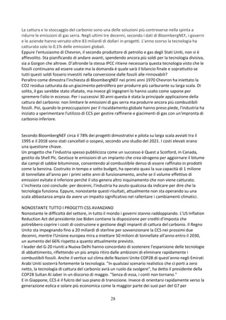 28
La cattura e lo stoccaggio del carbonio sono una delle soluzioni più controverse nella spinta a
ridurre le emissioni di gas serra. Negli ultimi tre decenni, secondo i dati di BloombergNEF, i governi
e le aziende hanno versato oltre 83 miliardi di dollari in progetti. L'anno scorso la tecnologia ha
catturato solo lo 0,1% delle emissioni globali.
Eppure l'entusiasmo di Chevron, il secondo produttore di petrolio e gas degli Stati Uniti, non si è
affievolito. Sta pianificando di andare avanti, spendendo ancora più soldi per la tecnologia divisiva,
sia a Gorgon che altrove. D’altronde la stessa IPCC ritiene necessaria questa tecnologia visto che le
fossili continuano ad essere usate ma la domanda è quale sarà il bilancio finale e soprattutto se
tutti questi soldi fossero investiti nella conversione dalle fossili alle rinnovabili?
Peraltro come dimostra l’inchiesta di BloombergNEF nei primi anni 1970 Chevron ha iniettato la
CO2 residua catturata da un giacimento petrolifero per produrre più carburante su larga scala. Di
solito, il gas sarebbe stato sfiatato, ma invece gli ingegneri lo hanno usato come sapone per
spremere l'olio in eccesso. Per i successivi 30 anni questa è stata la principale applicazione della
cattura del carbonio: non limitare le emissioni di gas serra ma produrre ancora più combustibili
fossili. Poi, quando le preoccupazioni per il riscaldamento globale hanno preso piede, l'industria ha
iniziato a sperimentare l'utilizzo di CCS per gestire raffinerie e giacimenti di gas con un'impronta di
carbonio inferiore.
Secondo BloombergNEF circa il 78% dei progetti dimostrativi e pilota su larga scala avviati tra il
1995 e il 2018 sono stati cancellati o sospesi, secondo uno studio del 2021. I costi elevati erano
una questione chiave.
Un progetto che l'industria spesso pubblicizza come un successo è Quest a Scotford, in Canada,
gestito da Shell Plc. Gestisce le emissioni di un impianto che crea idrogeno per aggiornare il bitume
dai campi di sabbie bituminose, consentendo al combustibile denso di essere raffinato in prodotti
come la benzina. Costruito in tempo e sotto budget, ha operato quasi la sua capacità di 1 milione
di tonnellate all'anno per i primi sette anni di funzionamento, anche se il volume effettivo di
emissioni evitate è inferiore perché il sito genera altro inquinamento che non viene catturato.
L’inchiesta così conclude: per decenni, l'industria ha avuto qualcosa da indicare per dire che la
tecnologia funziona. Eppure, nonostante questi risultati, attualmente non sta operando su una
scala abbastanza ampia da avere un impatto significativo nel rallentare i cambiamenti climatici.
NONOSTANTE TUTTO I PROGETTI CSS AVANZANO
Nonostante le difficoltà del settore, in tutto il mondo i governi stanno raddoppiando. L'US Inflation
Reduction Act del presidente Joe Biden contiene la disposizione per crediti d'imposta che
potrebbero coprire i costi di costruzione e gestione degli impianti di cattura del carbonio. Il Regno
Unito sta impegnando fino a 20 miliardi di sterline per sovvenzionare la CCS nei prossimi due
decenni, mentre l'Unione europea mira a iniettare 50 milioni di tonnellate all'anno entro il 2030,
un aumento del 66% rispetto a quanto attualmente previsto.
I leader del G-20 riuniti a Nuova Delhi hanno concordato di sostenere l'espansione delle tecnologie
di abbattimento, riflettendo un più ampio ritiro dalle ambizioni di eliminare rapidamente i
combustibili fossili. Anche il vertice sul clima delle Nazioni Unite COP28 di quest'anno negli Emirati
Arabi Uniti sosterrà fortemente la tecnologia. "In qualsiasi scenario realistico che ci porti a zero
netto, la tecnologia di cattura del carbonio avrà un ruolo da svolgere", ha detto il presidente della
COP28 Sultan Al Jaber in un discorso di maggio. "Senza di essa, i conti non tornano."
E in Giappone, CCS è il fulcro del suo piano di transizione. Invece di orientarsi rapidamente verso la
generazione eolica e solare più economica come la maggior parte dei suoi pari del G7 per
 