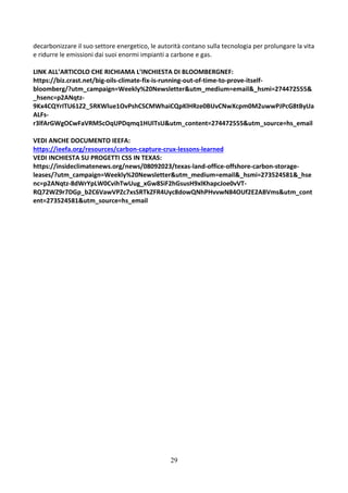29
decarbonizzare il suo settore energetico, le autorità contano sulla tecnologia per prolungare la vita
e ridurre le emissioni dai suoi enormi impianti a carbone e gas.
LINK ALL’ARTICOLO CHE RICHIAMA L’INCHIESTA DI BLOOMBERGNEF:
https://biz.crast.net/big-oils-climate-fix-is-running-out-of-time-to-prove-itself-
bloomberg/?utm_campaign=Weekly%20Newsletter&utm_medium=email&_hsmi=274472555&
_hsenc=p2ANqtz-
9Kx4CQYrITU61Z2_5RKWlue1OvPshCSCMWhaiCQpKlHRze0BUvCNwXcpm0M2uwwPJPcG8tByUa
ALFs-
r3lfArGWgOCwFaVRM5cOqUPDqmq1HUlTsU&utm_content=274472555&utm_source=hs_email
VEDI ANCHE DOCUMENTO IEEFA:
https://ieefa.org/resources/carbon-capture-crux-lessons-learned
VEDI INCHIESTA SU PROGETTI CSS IN TEXAS:
https://insideclimatenews.org/news/08092023/texas-land-office-offshore-carbon-storage-
leases/?utm_campaign=Weekly%20Newsletter&utm_medium=email&_hsmi=273524581&_hse
nc=p2ANqtz-8dWrYpLW0CvihTwUug_xGw8SiF2hGsusH9xlKhapcJoe0vVT-
RQ72WZ9r7DGp_b2C6VawVPZc7xsSRTkZFR4Uyc8dowQNhPHvvwN84OUf2E2ABVms&utm_cont
ent=273524581&utm_source=hs_email
 