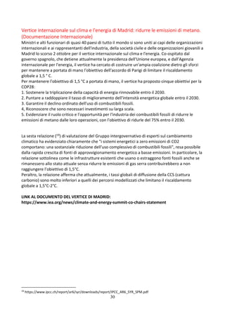 30
Vertice internazionale sul clima e l'energia di Madrid: ridurre le emissioni di metano.
(Documentazione Internazionale)
Ministri e alti funzionari di quasi 40 paesi di tutto il mondo si sono uniti ai capi delle organizzazioni
internazionali e ai rappresentanti dell'industria, della società civile e delle organizzazioni giovanili a
Madrid lo scorso 2 ottobre per il vertice internazionale sul clima e l'energia. Co-ospitato dal
governo spagnolo, che detiene attualmente la presidenza dell'Unione europea, e dall'Agenzia
internazionale per l'energia, il vertice ha cercato di costruire un'ampia coalizione dietro gli sforzi
per mantenere a portata di mano l'obiettivo dell'accordo di Parigi di limitare il riscaldamento
globale a 1,5 ° C.
Per mantenere l'obiettivo di 1,5 °C a portata di mano, il vertice ha proposto cinque obiettivi per la
COP28:
1. Sostenere la triplicazione della capacità di energia rinnovabile entro il 2030.
2. Puntare a raddoppiare il tasso di miglioramento dell'intensità energetica globale entro il 2030.
3. Garantire il declino ordinato dell'uso di combustibili fossili.
4, Riconoscere che sono necessari investimenti su larga scala.
5. Evidenziare il ruolo critico e l'opportunità per l'industria dei combustibili fossili di ridurre le
emissioni di metano dalle loro operazioni, con l'obiettivo di ridurle del 75% entro il 2030.
La sesta relazione (19) di valutazione del Gruppo intergovernativo di esperti sul cambiamento
climatico ha evidenziato chiaramente che "i sistemi energetici a zero emissioni di CO2
comportano: una sostanziale riduzione dell'uso complessivo di combustibili fossili", resa possibile
dalla rapida crescita di fonti di approvvigionamento energetico a basse emissioni. In particolare, la
relazione sottolinea come le infrastrutture esistenti che usano o estraggono fonti fossili anche se
rimanessero allo stato attuale senza ridurre le emissioni di gas serra contribuirebbero a non
raggiungere l’obiettivo di 1,5°C.
Peraltro, la relazione afferma che attualmente, i tassi globali di diffusione della CCS (cattura
carbonio) sono molto inferiori a quelli dei percorsi modellizzati che limitano il riscaldamento
globale a 1,5°C-2°C.
LINK AL DOCUMENTO DEL VERTICE DI MADRID:
https://www.iea.org/news/climate-and-energy-summit-co-chairs-statement
19
https://www.ipcc.ch/report/ar6/syr/downloads/report/IPCC_AR6_SYR_SPM.pdf
 
