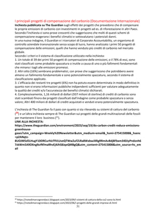 31
I principali progetti di compensazione del carbonio (Documentazione Internazionale)
Inchiesta pubblicata su The Guardian sugli effetti dei progetti che prevedono che di compensare
le proprie emissioni di carbonio con investimenti in progetti ad es. di riforestazione in altri Paesi.
Secondo l’inchiesta ci sono prove crescenti che suggeriscono che molti di questi schemi di
compensazione esagerano i benefici climatici e sottovalutano i potenziali danni.
In una nuova indagine, il Guardian e i ricercatori di Corporate Accountability, un organismo di
controllo aziendale transnazionale senza scopo di lucro, hanno analizzato i primi 50 progetti di
compensazione delle emissioni, quelli che hanno venduto più crediti di carbonio nel mercato
globale.
Secondo i criteri e il sistema di classificazione utilizzato nella inchiesta:
1. Un totale di 39 dei primi 50 progetti di compensazione delle emissioni, o il 78% di essi, sono
stati classificati come probabile spazzatura o inutile a causa di uno o più fallimenti fondamentali
che minano i tagli alle emissioni promessi.
2. Altri otto (16%) sembrano problematici, con prove che suggeriscono che potrebbero avere
almeno un fallimento fondamentale e sono potenzialmente spazzatura, secondo il sistema di
classificazione applicato.
3. L'efficacia dei restanti tre progetti (6%) non ha potuto essere determinata in modo definitivo in
quanto non vi erano informazioni pubbliche indipendenti sufficienti per valutare adeguatamente
la qualità dei crediti e/o l'accuratezza dei benefici climatici dichiarati.
4. Complessivamente, 1,16 miliardi di dollari (937 milioni di sterline) di crediti di carbonio sono
stati scambiati finora dai progetti classificati dall'indagine come probabile spazzatura o senza
valore; Altri 400 milioni di dollari di crediti acquistati e venduti erano potenzialmente spazzatura.
L’inchiesta di The Guardian fa il paio con quanto si sta rilevando su sistemi di cattura del carbonio
(20
) e un'altra inchiesta sempre di The Guardian sui progetti delle grandi multinazionali delle fossili
per mantenere il loro business (21).
LINK ALLA INCHIESTA:
https://www.theguardian.com/environment/2023/sep/19/do-carbon-credit-reduce-emissions-
greenhouse-
gases?utm_campaign=Weekly%20Newsletter&utm_medium=email&_hsmi=275415008&_hsenc
=p2ANqtz-
8UOJM5d5LHugY10ORCurhlzTfVLUveQTWwZuFZLRa8WxbwJXRgRRmAvBdj8Fbxm34DJyPndonh6
7zkWm5A9OXnglkvfKfmaRhvEj4JhS8JqeQMBgQ&utm_content=275415008&utm_source=hs_em
ail
20
https://notedimarcogrondacci.blogspot.com/2023/09/i-sistemi-di-cattura-della-co2-sono-lo.html
21
https://notedimarcogrondacci.blogspot.com/2022/06/i-progetti-delle-grandi-imprese-di.html
 
