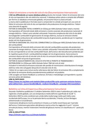 32
Fattori di emissione a monte del ciclo di vita (Documentazione Internazionale)
L'AIE sta diffondendo un nuovo database pilota gratuito che include i fattori di emissione del ciclo
di vita corrispondenti alle reti elettriche nazionali. Il database pilota valuta e compila dati affidabili
per fornire un database armonizzato globale, nel prossimo futuro su base annuale.
La banca dati è pubblicata in formato excel e comprende tre schede principali con una serie di
fattori di emissione del ciclo di vita corrispondenti alla produzione di energia elettrica. I fattori
sono descritti di seguito:
FATTORI DI EMISSIONE TOTALI A MONTE (in CO2eq per kWh) (Scheda Fattori totali a monte)
Corrispondono all'intensità totale delle emissioni a monte associate alla produzione nazionale di
energia elettrica. I fattori sono calcolati utilizzando l'impronta complessiva del ciclo di vita delle
tecnologie/dei combustibili di generazione di energia elettrica, escluse le emissioni dirette
derivanti dalla combustione dei combustibili al punto di generazione, ponderato per le rispettive
quote nel mix di generazione.
FATTORI DI EMISSIONE DEL CICLO DEL COMBUSTIBILE (in CO2eq per kWh) (Scheda Fattori del ciclo
del combustibile)
Corrispondono all'intensità delle emissioni del ciclo del combustibile associata alla produzione
nazionale di energia elettrica. I fattori sono calcolati utilizzando l'intensità delle emissioni del ciclo
di vita corrispondente ai cicli dei combustibili fossili, dell'uranio e dei biocarburanti ponderata per
le rispettive quote di tutti i combustibili/tecnologie nel mix di generazione. Sono escluse le
emissioni diverse dal ciclo di vita del ciclo di vita e le emissioni dirette derivanti dalla combustione
dei combustibili nel punto di generazione.
FATTORI DI AGGIUSTAMENTO DEL CICLO DI VITA PER LE PERDITE DI TRASMISSIONE E
DISTRIBUZIONE (in CO2eq per kWh) (Scheda Fattori T&D del ciclo di vita)
Includere le intensità di emissione associate alle perdite di trasmissione e distribuzione di energia
elettrica nella rete sviluppate dal punto di vista del ciclo di vita.
I fattori di cui sopra sono inclusi anche nella banca dati dei fattori di emissione IEA a complemento
dei fattori di emissione diretta precedentemente pubblicati nel prodotto.
L'AIE accoglie con favore feedback su contenuti, formato e metodologie corrispondenti a questa
versione pilota del database.
LINK AL DATA BASE:
https://www.iea.org/data-and-statistics/data-product/life-cycle-upstream-emission-factors-
pilot-edition?utm_source=SendGrid&utm_medium=Email&utm_campaign=IEA+newsletters
Bollettino sul clima di Copernicus (Documentazione Comunitaria)
Secondo il bollettino pubblicato il 5 ottobre Settembre 2023 è stato il settembre più caldo mai
registrato a livello globale, con una temperatura media dell'aria superficiale di 16,38 ° C.
Settembre 2023 ha visto condizioni più umide della media lungo molte parti della costa
occidentale dell'Europa, tra cui la penisola iberica occidentale, l'Irlanda, la Gran Bretagna
settentrionale e la Scandinavia.
L'estensione del ghiaccio marino antartico è rimasta a un livello record basso per il periodo
dell'anno e l'estensione giornaliera del ghiaccio marino artico ha raggiunto il suo 6 ° minimo
annuale più basso, mentre l'estensione mensile del ghiaccio marino si è classificata al 5 ° posto più
bassa.
LINK AL BOLLETTINO:
https://climate.copernicus.eu/climate-bulletins
 