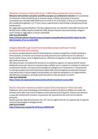 33
Obiettivo climatico a livello dell'UE per il 2040 (Documentazione Comunitaria)
Relazione del Comitato consultivo scientifico europeo sui cambiamenti climatici che raccomanda
di mantenere il bilancio dell'UE per le emissioni di gas a effetto serra (ossia le emissioni
cumulative) per il periodo 2030-2050 entro un limite di 11-14 Gt CO2e, in linea con la limitazione
del riscaldamento globale a 1,5 °C (con nessun superamento o solo limitato e temporaneo di tale
temperatura).
Per raggiungere questo obiettivo, l'UE deve adoperarsi per una riduzione netta delle emissioni del
90-95% entro il 2040, rispetto ai livelli del 1990. Queste riduzioni sono essenziali per mitigare i
rischi climatici e raggiungere un futuro sostenibile.
LINK ALLA RELAZIONE:
https://climate-advisory-board.europa.eu/reports-and-publications/scientific-advice-for-the-
determination-of-an-eu-wide-2040
Indagine della BEI sugli investimenti aziendali europei anche per il clima
(Documentazione Comunitaria)
Le imprese europee devono investire fortemente per rimanere competitive a livello nazionale e
internazionale. Le imprese sono sempre più sotto pressione per trasformare le loro attività in
diversi settori chiave, come la digitalizzazione, l'efficienza energetica e la loro capacità di resistere
agli shock commerciali.
Allo stesso tempo, il cambiamento climatico è un problema urgente. Le imprese dell'UE stanno
adottando misure per ridurre le emissioni di gas a effetto serra e investire in iniziative in materia di
cambiamenti climatici, ma hanno ancora bisogno di sostegno con l'innovazione e i finanziamenti.
Le aziende europee sono state fortemente colpite dallo shock energetico causato dall'invasione
russa dell'Ucraina e hanno reagito concentrandosi sul risparmio energetico e sul miglioramento
dell'efficienza energetica, cercando anche di trasferire costi più elevati sui clienti.
LINK ALLA INDAGINE:
https://www.eib.org/en/publications/online/all/eib-investment-survey-2023
Rischio riduzione resistenza ondate di calore (Documentazione Internazionale)
Pubblicato sulla rivista Proceedings of the National Academy of Sciences (PNAS) uno studio che
dimostra come Man mano che le ondate di calore diventano più frequenti, intense e più durature
a causa del cambiamento climatico, la questione del superamento dei limiti termici diventa
pressante.
Questo partendo dalla dimostrazione che i 35° sono la soglia limite da non superare per la capacità
umana di termoregolarsi biologicamente.
LINK ALLO STUDIO:
https://www.pnas.org/doi/10.1073/pnas.2305427120
 
