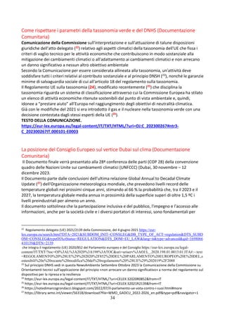 34
Come rispettare i parametri della tassonomia verde e del DNHS (Documentazione
Comunitaria)
Comunicazione della Commissione sull'interpretazione e sull'attuazione di talune disposizioni
giuridiche dell'atto delegato (22) relativo agli aspetti climatici della tassonomia dell'UE che fissa i
criteri di vaglio tecnico per le attività economiche che contribuiscono in modo sostanziale alla
mitigazione dei cambiamenti climatici o all'adattamento ai cambiamenti climatici e non arrecano
un danno significativo a nessun altro obiettivo ambientale
Secondo la Comunicazione per essere considerata allineata alla tassonomia, un'attività deve
soddisfare tutti i criteri relativi al contributo sostanziale e al principio DNSH (23), nonché le garanzie
minime di salvaguardia sociale di cui all'articolo 18 del regolamento sulla tassonomia.
Il Regolamento UE sulla tassonomia (24), modificato recentemente (25) che disciplina la
tassonomia riguarda un sistema di classificazione attraverso cui la Commissione Europea ha stilato
un elenco di attività economiche ritenute sostenibili dal punto di vista ambientale e, quindi,
idonee a “prestare aiuto” all’Europa nel raggiungimento degli obiettivi di neutralità climatica.
Già con le modifiche del 2021 si era introdotto il gas e il nucleare nella tassonomia verde con una
decisione contestata dagli stessi esperti della UE (26).
TESTO DELLA COMUNICAZIONE.
https://eur-lex.europa.eu/legal-content/IT/TXT/HTML/?uri=OJ:C_202300267#ntr3-
C_202300267IT.000101-E0003
La posizione del Consiglio Europeo sul vertice Dubai sul clima (Documentazione
Comunitaria)
Il Documento finale verrà presentato alla 28ª conferenza delle parti (COP 28) della convenzione
quadro delle Nazioni Unite sui cambiamenti climatici (UNFCCC) (Dubai, 30 novembre – 12
dicembre 2023.
Il Documento parte dalle conclusioni dell'ultima relazione Global Annual to Decadal Climate
Update (27) dell'Organizzazione meteorologica mondiale, che prevedono livelli record delle
temperature globali nei prossimi cinque anni, stimando al 66 % la probabilità che, tra il 2023 e il
2027, la temperatura globale media annua in prossimità della superficie superi di oltre 1,5 ºC i
livelli preindustriali per almeno un anno.
Il documento sottolinea che la partecipazione inclusiva e del pubblico, l'impegno e l'accesso alle
informazioni, anche per la società civile e i diversi portatori di interessi, sono fondamentali per
22
Regolamento delegato (UE) 2021/2139 della Commissione, del 4 giugno 2021 https://eur-
lex.europa.eu/search.html?DTA=2021&SUBDOM_INIT=CONSLEG&DB_TYPE_OF_ACT=regulation&DTS_SUBD
OM=CONSLEG&typeOfActStatus=REGULATION&DTS_DOM=EU_LAW&lang=it&type=advanced&qid=1698066
410139&DTN=2139
che integra il regolamento (UE) 2020/852 del Parlamento europeo e del Consiglio https://eur-lex.europa.eu/legal-
content/IT/TXT/?toc=OJ%3AL%3A2020%3A198%3ATOC&uri=uriserv%3AOJ.L_.2020.198.01.0013.01.ITA#:~:text
=REGOLAMENTO%20%28UE%29%202020%2F852%20DEL%20PARLAMENTO%20EUROPEO%20E%20DEL,s
ostenibili%20e%20recante%20modifica%20del%20regolamento%20%28UE%29%202019%2F2088
23
Sul principio DNHS vedi in questa NewsAmbiente Settembre Ottobre 2023 la Comunicazione della Commissione su
Orientamenti tecnici sull'applicazione del principio «non arrecare un danno significativo» a norma del regolamento sul
dispositivo per la ripresa e la resilienza
24
https://eur-lex.europa.eu/legal-content/IT/TXT/HTML/?uri=CELEX:32020R0852&from=IT
25
https://eur-lex.europa.eu/legal-content/IT/TXT/HTML/?uri=CELEX:32021R2139&from=IT
26
https://notedimarcogrondacci.blogspot.com/2022/07/il-parlamento-ue-vota-contro-i-suoi.html#more
27
https://library.wmo.int/viewer/56318/download?file=WMO_GADCU_2022-2026_en.pdf&type=pdf&navigator=1
 