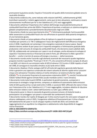 35
promuovere la giustizia sociale, l'equità e l'inclusività nel quadro della transizione globale verso la
neutralità climatica.
Il documento evidenzia che, come indicato nelle relazioni dell'IPCC, collettivamente gli NDC
(contributi nazionali) e i relativi aggiornamenti, come pure la loro attuazione, continuano a essere
estremamente insufficienti per far sì che l'obiettivo di 1,5 ºC resti raggiungibile.
Il documento sottolinea l'importanza che il settore dell'energia sia prevalentemente privo di
combustibili fossili ben prima del 2050 e l'importanza di puntare a realizzare un sistema energetico
globale completamente o prevalentemente decarbonizzato negli anni 2030.
Il documento chiede (un poco ipocritamente direi-28 ) l'eliminazione graduale il prima possibile
delle sovvenzioni ai combustibili fossili che non affrontano le questioni della povertà energetica o
di una transizione giusta.
Il documento chiede un'azione globale al fine di triplicare la capacità di energia rinnovabile
installata per portarla a 11 TW e raddoppiare il tasso dei miglioramenti dell'efficienza energetica
entro il 2030, rispettando nel contempo il mix energetico nazionale di ciascun paese. Questi
obiettivi devono andare di pari passo con il risparmio energetico e l'eliminazione graduale della
produzione e del consumo di energia da combustibili fossili, che dovranno essere adottati dalla
COP 28, collaborando nel contempo con i paesi in via di sviluppo, anche attraverso lo sviluppo di
capacità e l'assistenza tecnica e finanziaria da tutte le fonti, per affrontare le sfide e garantire i
benefici — anche in termini di accesso all'energia e sicurezza — della transizione.
Il documento ricorda anche l'accordo sugli elementi essenziali del necessario quadro legislativo
proposto tramite il pacchetto "Pronti per il 55 %" (29), che consentirà all'Unione europea di attuare
il suo NDC e di ridurre le sue emissioni nette di GES di almeno il 55 % entro il 2030 rispetto ai livelli
del 1990, di conseguire la neutralità climatica al più tardi entro il 2050.
Il documento ribadisce il forte sostegno dell'UE all'invito del segretario generale delle Nazioni
Unite a garantire una copertura universale dei sistemi salvavita di allarme rapido entro i prossimi
cinque anni attraverso l'iniziativa relativa al rischio climatico e al sistema di allarme rapido
(CREWS-30) e lo strumento finanziario di osservazione sistematica (SOFF-31), nonché l'iniziativa del
V20/G7 Global Shield against Climate Risks (scudo mondiale contro i rischi climatici).
Il documento invita tutte le parti COP28, in particolare le grandi economie, a preparare e
comunicare le strategie a lungo termine, compreso un obiettivo di azzeramento delle emissioni
nette di GES quanto prima e al più tardi entro il 2050, e successivi NDC rafforzati che siano in linea
con l'intenzione di far sì che l'obiettivo di 1,5 °C resti raggiungibile, includano obiettivi di riduzione
delle emissioni relativi a tutti i settori dell'economia e a tutti i gas a effetto serra.
Il documento pone in rilievo la necessità di garantire processi inclusivi, di titolarità locale e
partecipativi e di proteggere i più poveri e vulnerabili dai cambiamenti climatici.
Il documento ricorda che il patto di Glasgow per il clima esorta le parti che sono paesi sviluppati ad
almeno raddoppiare, entro il 2025, l'erogazione collettiva di finanziamenti per il clima a favore
dell'adattamento dei paesi in via di sviluppo rispetto ai livelli del 2019, nel contesto del
raggiungimento di un equilibrio tra mitigazione e adattamento nella disponibilità di maggiori
risorse finanziarie.
LINK AL DOCUMENTO COMPLETO:
https://data.consilium.europa.eu/doc/document/ST-14285-2023-INIT/it/pdf
28
https://notedimarcogrondacci.blogspot.com/2023/08/fondo-monetario-internazionale-sussidi.html
29
https://www.consilium.europa.eu/it/policies/green-deal/fit-for-55-the-eu-plan-for-a-green-transition/
30
https://www.crews-initiative.org/en
31
https://alliancehydromet.org/wp-content/uploads/2021/10/SOFF_TOR_Executive_Summary_v2.pdf
 