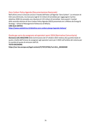 36
Zero Carbon Policy Agenda (Documentazione Nazionale)
Nell’ultimo anno è cresciuto ancora il ritardo dell’Italia sull’Agenda “Zero Carbon”. Le emissioni di
CO2 sono diminuite, ma mancano tagli di 15 milioni di tonnellate per raggiungere il primo
obiettivo 2030 che prevede una riduzione di 125 milioni di tonnellate. Sono questi i risultati
della seconda edizione di Zero Carbon Policy Agenda (2023) presentata ieri a Milano da Energy &
Strategy – School of Management Politecnico di Milano.
LINK ALLA SINTESI:
https://www.vaielettrico.it/obiettivo-zero-carbon-piange-lagenda-italiana/
Quote gas serra da assegnare ad operatori aerei 2024 (Normativa Comunitaria)
Decisione (UE) 2023/2440 della Commissione del 27 ottobre 2023 relativa alla quantità totale di
quote a livello dell’Unione da assegnare agli operatori aerei per il 2024 nell’ambito del sistema per
lo scambio di quote di emissioni dell’UE.
TESTO DECISIONE:
https://eur-lex.europa.eu/legal-content/IT/TXT/HTML/?uri=OJ:L_202302440
 