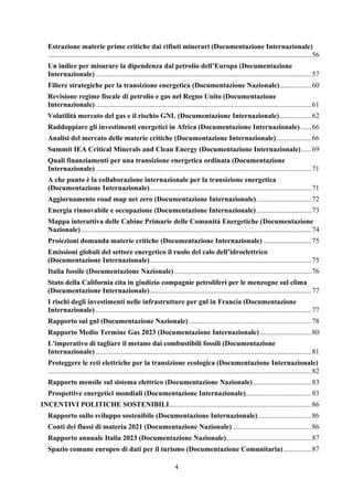 4
Estrazione materie prime critiche dai rifiuti minerari (Documentazione Internazionale)
....................................................................................................................................................56
Un indice per misurare la dipendenza dal petrolio dell’Europa (Documentazione
Internazionale) .........................................................................................................................57
Filiere strategiche per la transizione energetica (Documentazione Nazionale)..................60
Revisione regime fiscale di petrolio e gas nel Regno Unito (Documentazione
Internazionale) .........................................................................................................................61
Volatilità mercato del gas e il rischio GNL (Documentazione Internazionale)..................62
Raddoppiare gli investimenti energetici in Africa (Documentazione Internazionale) ......66
Analisi del mercato delle materie critiche (Documentazione Internazionale)....................66
Summit IEA Critical Minerals and Clean Energy (Documentazione Internazionale)......69
Quali finanziamenti per una transizione energetica ordinata (Documentazione
Internazionale) .........................................................................................................................71
A che punto è la collaborazione internazionale per la transizione energetica
(Documentazione Internazionale)...........................................................................................71
Aggiornamento road map net zero (Documentazione Internazionale)...............................72
Energia rinnovabile e occupazione (Documentazione Internazionale)...............................73
Mappa interattiva delle Cabine Primarie delle Comunità Energetiche (Documentazione
Nazionale) .................................................................................................................................74
Proiezioni domanda materie critiche (Documentazione Internazionale) ...........................75
Emissioni globali del settore energetico il ruolo del calo dell’idroelettrico
(Documentazione Internazionale)...........................................................................................75
Italia fossile (Documentazione Nazionale).............................................................................76
Stato della California cita in giudizio compagnie petroliferi per le menzogne sul clima
(Documentazione Internazionale)...........................................................................................77
I rischi degli investimenti nelle infrastrutture per gnl in Francia (Documentazione
Internazionale) .........................................................................................................................77
Rapporto sul gnl (Documentazione Nazionale).....................................................................78
Rapporto Medio Termine Gas 2023 (Documentazione Internazionale).............................80
L'imperativo di tagliare il metano dai combustibili fossili (Documentazione
Internazionale) .........................................................................................................................81
Proteggere le reti elettriche per la transizione ecologica (Documentazione Internazionale)
....................................................................................................................................................82
Rapporto mensile sul sistema elettrico (Documentazione Nazionale).................................83
Prospettive energetici mondiali (Documentazione Internazionale).....................................83
INCENTIVI POLITICHE SOSTENIBILI................................................................................86
Rapporto sullo sviluppo sostenibile (Documentazione Internazionale)..............................86
Conti dei flussi di materia 2021 (Documentazione Nazionale) ............................................86
Rapporto annuale Italia 2023 (Documentazione Nazionale)................................................87
Spazio comune europeo di dati per il turismo (Documentazione Comunitaria)................87
 