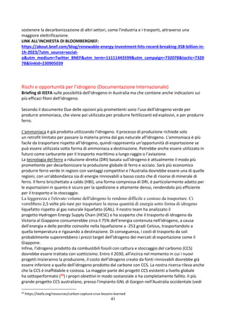 41
sostenere la decarbonizzazione di altri settori, come l'industria e i trasporti, attraverso una
maggiore elettrificazione.
LINK ALL’INCHIESTA DI BLOOMBERGNEF:
https://about.bnef.com/blog/renewable-energy-investment-hits-record-breaking-358-billion-in-
1h-2023/?utm_source=social-
o&utm_medium=Twitter_BNEF&utm_term=11111443599&utm_campaign=732078&tactic=7320
78&linkId=230905039
Rischi e opportunità per l’idrogeno (Documentazione Internazionale)
Briefing di IEEFA sulle possibilità dell’idrogeno in Australia ma che contiene anche indicazioni sui
più efficaci filoni dell’idrogeno.
Secondo il documento Due delle opzioni più promettenti sono l'uso dell'idrogeno verde per
produrre ammoniaca, che viene poi utilizzata per produrre fertilizzanti ed esplosivi, e per produrre
ferro.
L'ammoniaca è già prodotta utilizzando l'idrogeno. Il processo di produzione richiede solo
un retrofit limitato per passare la materia prima dal gas naturale all'idrogeno. L'ammoniaca è più
facile da trasportare rispetto all'idrogeno, quindi rappresenta un'opportunità di esportazione se
può essere utilizzata sotto forma di ammoniaca a destinazione. Potrebbe anche essere utilizzato in
futuro come carburante per il trasporto marittimo a lungo raggio o l'aviazione.
La tecnologia del ferro a riduzione diretta (DRI) basata sull'idrogeno è attualmente il modo più
promettente per decarbonizzare la produzione globale di ferro e acciaio. Sarà più economico
produrre ferro verde in regioni con vantaggi competitivi e l'Australia dovrebbe essere una di quelle
regioni, con un'abbondanza sia di energie rinnovabili a basso costo che di risorse di minerale di
ferro. Il ferro bricchettato a caldo (HBI), una forma compressa di DRI, è particolarmente adatto per
le esportazioni in quanto è sicuro per la spedizione e altamente denso, rendendolo più efficiente
per il trasporto e lo stoccaggio.
La leggerezza e l'elevato volume dell'idrogeno lo rendono difficile e costoso da trasportare. Ci
vorrebbero 2,5 volte più navi per trasportare la stessa quantità di energia sotto forma di idrogeno
liquefatto rispetto al gas naturale liquefatto (GNL). Il nostro team ha analizzato il
progetto Hydrogen Energy Supply Chain (HESC) e ha scoperto che il trasporto di idrogeno da
Victoria al Giappone consumerebbe circa il 75% dell'energia contenuta nell'idrogeno, a causa
dell'energia e delle perdite coinvolte nella liquefazione a -253 gradi Celsius, trasportandolo a
quella temperatura e rigasando a destinazione. Di conseguenza, i costi di trasporto da soli
probabilmente supererebbero i prezzi target dell'idrogeno dei mercati di esportazione come il
Giappone.
Infine, l'idrogeno prodotto da combustibili fossili con cattura e stoccaggio del carbonio (CCS)
dovrebbe essere trattato con scetticismo. Entro il 2030, all'incirca nel momento in cui i nuovi
progetti inizieranno la produzione, il costo dell'idrogeno creato da fonti rinnovabili dovrebbe già
essere inferiore a quello dell'idrogeno prodotto dal carbone con CCS. La nostra ricerca rileva anche
che la CCS è inaffidabile e costosa. La maggior parte dei progetti CCS esistenti a livello globale
ha sottoperformato (32) i propri obiettivi in modo sostanziale o ha completamente fallito. Il più
grande progetto CCS australiano, presso l'impianto GNL di Gorgon nell'Australia occidentale (vedi
32
https://ieefa.org/resources/carbon-capture-crux-lessons-learned
 