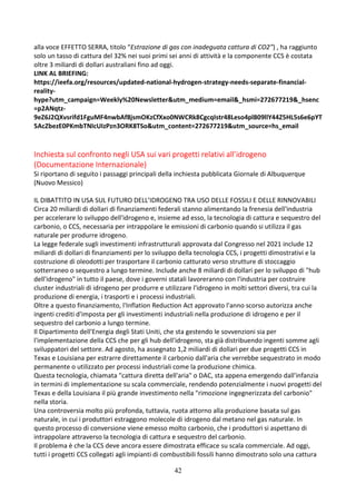 42
alla voce EFFETTO SERRA, titolo “Estrazione di gas con inadeguata cattura di CO2”) , ha raggiunto
solo un tasso di cattura del 32% nei suoi primi sei anni di attività e la componente CCS è costata
oltre 3 miliardi di dollari australiani fino ad oggi.
LINK AL BRIEFING:
https://ieefa.org/resources/updated-national-hydrogen-strategy-needs-separate-financial-
reality-
hype?utm_campaign=Weekly%20Newsletter&utm_medium=email&_hsmi=272677219&_hsenc
=p2ANqtz-
9eZ6J2QXvsrifd1FguMF4nwbAf8jsmOKzCfXxo0NWCRk8CgcqIstr48Leso4pl809llY44Z5HL5s6e6pYT
5AcZbezE0PKmbTNIcUIzPzn3ORK8TSo&utm_content=272677219&utm_source=hs_email
Inchiesta sul confronto negli USA sui vari progetti relativi all’idrogeno
(Documentazione Internazionale)
Si riportano di seguito i passaggi principali della inchiesta pubblicata Giornale di Albuquerque
(Nuovo Messico)
IL DIBATTITO IN USA SUL FUTURO DELL’IDROGENO TRA USO DELLE FOSSILI E DELLE RINNOVABILI
Circa 20 miliardi di dollari di finanziamenti federali stanno alimentando la frenesia dell'industria
per accelerare lo sviluppo dell'idrogeno e, insieme ad esso, la tecnologia di cattura e sequestro del
carbonio, o CCS, necessaria per intrappolare le emissioni di carbonio quando si utilizza il gas
naturale per produrre idrogeno.
La legge federale sugli investimenti infrastrutturali approvata dal Congresso nel 2021 include 12
miliardi di dollari di finanziamenti per lo sviluppo della tecnologia CCS, i progetti dimostrativi e la
costruzione di oleodotti per trasportare il carbonio catturato verso strutture di stoccaggio
sotterraneo o sequestro a lungo termine. Include anche 8 miliardi di dollari per lo sviluppo di "hub
dell'idrogeno" in tutto il paese, dove i governi statali lavoreranno con l'industria per costruire
cluster industriali di idrogeno per produrre e utilizzare l'idrogeno in molti settori diversi, tra cui la
produzione di energia, i trasporti e i processi industriali.
Oltre a questo finanziamento, l'Inflation Reduction Act approvato l'anno scorso autorizza anche
ingenti crediti d'imposta per gli investimenti industriali nella produzione di idrogeno e per il
sequestro del carbonio a lungo termine.
Il Dipartimento dell'Energia degli Stati Uniti, che sta gestendo le sovvenzioni sia per
l'implementazione della CCS che per gli hub dell'idrogeno, sta già distribuendo ingenti somme agli
sviluppatori del settore. Ad agosto, ha assegnato 1,2 miliardi di dollari per due progetti CCS in
Texas e Louisiana per estrarre direttamente il carbonio dall'aria che verrebbe sequestrato in modo
permanente o utilizzato per processi industriali come la produzione chimica.
Questa tecnologia, chiamata "cattura diretta dell'aria" o DAC, sta appena emergendo dall'infanzia
in termini di implementazione su scala commerciale, rendendo potenzialmente i nuovi progetti del
Texas e della Louisiana il più grande investimento nella "rimozione ingegnerizzata del carbonio"
nella storia.
Una controversia molto più profonda, tuttavia, ruota attorno alla produzione basata sul gas
naturale, in cui i produttori estraggono molecole di idrogeno dal metano nel gas naturale. In
questo processo di conversione viene emesso molto carbonio, che i produttori si aspettano di
intrappolare attraverso la tecnologia di cattura e sequestro del carbonio.
Il problema è che la CCS deve ancora essere dimostrata efficace su scala commerciale. Ad oggi,
tutti i progetti CCS collegati agli impianti di combustibili fossili hanno dimostrato solo una cattura
 