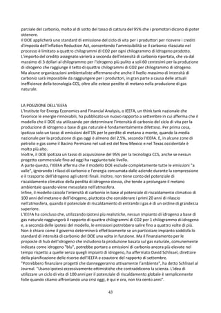 43
parziale del carbonio, molto al di sotto del tasso di cattura del 95% che i promotori dicono di poter
ottenere.
Il DOE applicherà uno standard di emissione del ciclo di vita per i produttori per ricevere i crediti
d'imposta dell'Inflation Reduction Act, consentendo l'ammissibilità se il carbonio rilasciato nel
processo è limitato a quattro chilogrammi di CO2 per ogni chilogrammo di idrogeno prodotto.
L'importo del credito assegnato varierà a seconda dell'intensità di carbonio riportata, che va dal
massimo di 3 dollari al chilogrammo per l'idrogeno più pulito a soli 60 centesimi per la produzione
di idrogeno che raggiunge il tetto di quattro chilogrammi di CO2 per chilogrammo di idrogeno.
Ma alcune organizzazioni ambientaliste affermano che anche il livello massimo di intensità di
carbonio sarà impossibile da raggiungere per i produttori, in gran parte a causa delle attuali
inefficienze della tecnologia CCS, oltre alle estese perdite di metano nella produzione di gas
naturale.
LA POSIZIONE DELL’IEEFA
L'Institute for Energy Economics and Financial Analysis, o IEEFA, un think tank nazionale che
favorisce le energie rinnovabili, ha pubblicato un nuovo rapporto a settembre in cui afferma che il
modello che il DOE sta utilizzando per determinare l'intensità di carbonio del ciclo di vita per la
produzione di idrogeno a base di gas naturale è fondamentalmente difettoso. Per prima cosa,
ipotizza solo un tasso di emissioni dell'1% per le perdite di metano a monte, quando la media
nazionale per la produzione di gas oggi è almeno del 2,5%, secondo l'IEEFA. E, in alcune zone di
petrolio e gas come il Bacino Permiano nel sud-est del New Mexico e nel Texas occidentale è
molto più alto.
Inoltre, il DOE ipotizza un tasso di acquisizione del 95% per la tecnologia CCS, anche se nessun
progetto commerciale fino ad oggi ha raggiunto tale livello.
A parte questo, l'IEEFA afferma che il modello DOE esclude completamente tutte le emissioni "a
valle", ignorando i rilasci di carbonio e l'energia consumata dalle aziende durante la compressione
e il trasporto dell'idrogeno agli utenti finali. Inoltre, non tiene conto del potenziale di
riscaldamento climatico della perdita di idrogeno stesso, che tende a prolungare il metano
ambientale quando viene mescolato nell'atmosfera.
Infine, il modello calcola l'intensità di carbonio in base al potenziale di riscaldamento climatico di
100 anni del metano e dell'idrogeno, piuttosto che considerare i primi 20 anni di rilascio
nell'atmosfera, quando il potenziale di riscaldamento di entrambi i gas è di un ordine di grandezza
superiore.
L'IEEFA ha concluso che, utilizzando ipotesi più realistiche, nessun impianto di idrogeno a base di
gas naturale raggiungerà il rapporto di quattro chilogrammi di CO2 per 1 chilogrammo di idrogeno
e, a seconda delle ipotesi del modello, le emissioni potrebbero salire fino a quattro volte di più.
Non è chiaro come il governo determinerà effettivamente se un particolare impianto soddisfa lo
standard di intensità di carbonio del DOE una volta in funzione. Ma il finanziamento per le
proposte di hub dell'idrogeno che includono la produzione basata sul gas naturale, comunemente
indicata come idrogeno "blu", potrebbe portare a emissioni di carbonio ancora più elevate nel
tempo rispetto a quelle senza quegli impianti di idrogeno, ha affermato David Schlissel, direttore
della pianificazione delle risorse dell'IEEFA e coautore del rapporto di settembre.
"Potrebbero finanziare progetti che danneggeranno attivamente l'ambiente", ha detto Schlissel al
Journal. "Usano ipotesi eccessivamente ottimistiche che contraddicono la scienza. L'idea di
utilizzare un ciclo di vita di 100 anni per il potenziale di riscaldamento globale è semplicemente
folle quando stiamo affrontando una crisi oggi, è qui e ora, non tra cento anni".
 