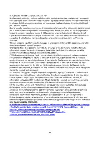 44
LE POSIZIONI AMBIENTALISTE RADICALI E NO
Un'alleanza di sostenitori indigeni, del clima, della giustizia ambientale e dei giovani, raggruppati
nella coalizione "New Mexico No False Solutions", è particolarmente attiva, considerando la CCS e
lo sviluppo dell'idrogeno come strategie per mantenere viva la produzione di combustibili fossili
per i decenni a venire.
Quel gruppo ha guidato un movimento di opposizione che ha sconfitto gli incentivi statali proposti
per la produzione di idrogeno nella sessione legislativa dello scorso anno. Ha anche organizzato
frequenti proteste, tra cui una marcia di 300 persone e una manifestazione il 14 settembre al
Clyde Hotel nel centro di Albuquerque, dove scienziati, ricercatori e rappresentanti dell'industria
energetica di tutto lo stato hanno partecipato a una conferenza di due giorni sull'"energia
avanzata".
"Nessun idrogeno è pulito", ha detto il gruppo in una recente lettera al DOE opponendosi a tutti i
finanziamenti per gli hub dell'idrogeno.
"L'idrogeno stesso è un gas serra indiretto che prolunga la vita del metano nell'atmosfera", ha
affermato il gruppo. "La perdita di idrogeno da WISHH e da altri siti di produzione potrebbe
contribuire in modo significativo al riscaldamento globale".
L'EDF (Environmental Defense Fund) riconosce inoltre le sfide fondamentali nella produzione e
nell'utilizzo dell'idrogeno per ridurre le emissioni di carbonio, in particolare date le eccessive
perdite di metano nei bacini di produzione di gas naturale. Quel gruppo, ad esempio, ha condotto
uno studio di sei anni nel New Mexico che ha dimostrato che le emissioni di metano nel New
Mexico sono state superiori del 60% nel 2018 rispetto a quanto riportato dall'Agenzia per la
protezione dell'ambiente, e ha esercitato forti pressioni sui funzionari statali per emanare rigorosi
standard e requisiti sulle emissioni.
Ma piuttosto che opporsi completamente all'idrogeno blu, il gruppo ritiene che la produzione di
idrogeno possa essere utile per i settori difficili da decarbonizzare, prendendo di mira cose come
l'autotrasporto a lungo raggio, il trasporto marittimo, l'aviazione e l'industria pesante, ha
affermato il portavoce di EDF Jon Coifman. Ma gli standard e i requisiti governativi rigorosi sono
fondamentali per monitorare e controllare efficacemente le emissioni di carbonio.
EDF ha progettato un sito web "Better Hubs" per educare il pubblico sulle sfide dello sviluppo
dell'idrogeno e sulle salvaguardie necessarie per creare hub dell'idrogeno.
Allo stesso modo, la tecnologia CCS potrebbe aiutare a raggiungere emissioni nette di carbonio
pari a zero entro la metà del secolo, insieme allo sviluppo aggressivo della generazione
rinnovabile, ha affermato Adam Peltz, direttore e avvocato senior di EDF. Ma il governo e
l'industria devono valutare attentamente la sua implementazione, prendendo di mira solo quei
settori in cui potrebbe essere più utile e scartando la sua applicazione nei luoghi in cui è inefficace.
LINK ALLA INCHIESTA COMPLETA:
ct.moreover.com/?a=52018283974&p=7r6&v=1&x=ffE48fFwVKNKKnIKxVc3GQ&utm_campaign
=Weekly Newsletter&utm_medium=email&_hsmi=278273707&_hsenc=p2ANqtz-__t-KJ_-
aoQCDhJ_oZdNh7958Swnvw-p5ndnaNprTE9HAQ6SOKC2CP-
YFS2FavqDL7c6eNOYIg6LyUL49h10lTKj3NhzNQZVv0fYNJUWwgb6a-
xko&utm_content=278273707&utm_source=hs_email
 