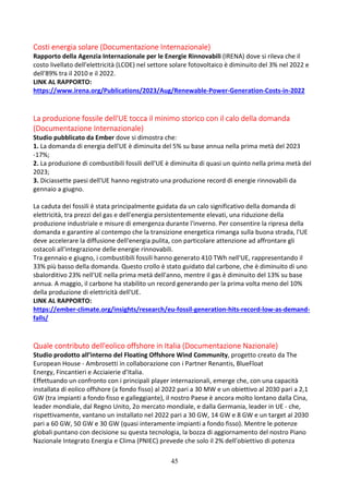 45
Costi energia solare (Documentazione Internazionale)
Rapporto della Agenzia Internazionale per le Energie Rinnovabili (IRENA) dove si rileva che il
costo livellato dell'elettricità (LCOE) nel settore solare fotovoltaico è diminuito del 3% nel 2022 e
dell'89% tra il 2010 e il 2022.
LINK AL RAPPORTO:
https://www.irena.org/Publications/2023/Aug/Renewable-Power-Generation-Costs-in-2022
La produzione fossile dell'UE tocca il minimo storico con il calo della domanda
(Documentazione Internazionale)
Studio pubblicato da Ember dove si dimostra che:
1. La domanda di energia dell'UE è diminuita del 5% su base annua nella prima metà del 2023
-17%;
2. La produzione di combustibili fossili dell'UE è diminuita di quasi un quinto nella prima metà del
2023;
3. Diciassette paesi dell'UE hanno registrato una produzione record di energie rinnovabili da
gennaio a giugno.
La caduta dei fossili è stata principalmente guidata da un calo significativo della domanda di
elettricità, tra prezzi del gas e dell'energia persistentemente elevati, una riduzione della
produzione industriale e misure di emergenza durante l'inverno. Per consentire la ripresa della
domanda e garantire al contempo che la transizione energetica rimanga sulla buona strada, l'UE
deve accelerare la diffusione dell'energia pulita, con particolare attenzione ad affrontare gli
ostacoli all'integrazione delle energie rinnovabili.
Tra gennaio e giugno, i combustibili fossili hanno generato 410 TWh nell'UE, rappresentando il
33% più basso della domanda. Questo crollo è stato guidato dal carbone, che è diminuito di uno
sbalorditivo 23% nell'UE nella prima metà dell'anno, mentre il gas è diminuito del 13% su base
annua. A maggio, il carbone ha stabilito un record generando per la prima volta meno del 10%
della produzione di elettricità dell'UE.
LINK AL RAPPORTO:
https://ember-climate.org/insights/research/eu-fossil-generation-hits-record-low-as-demand-
falls/
Quale contributo dell'eolico offshore in Italia (Documentazione Nazionale)
Studio prodotto all’interno del Floating Offshore Wind Community, progetto creato da The
European House - Ambrosetti in collaborazione con i Partner Renantis, BlueFloat
Energy, Fincantieri e Acciaierie d’Italia.
Effettuando un confronto con i principali player internazionali, emerge che, con una capacità
installata di eolico offshore (a fondo fisso) al 2022 pari a 30 MW e un obiettivo al 2030 pari a 2,1
GW (tra impianti a fondo fisso e galleggiante), il nostro Paese è ancora molto lontano dalla Cina,
leader mondiale, dal Regno Unito, 2o mercato mondiale, e dalla Germania, leader in UE - che,
rispettivamente, vantano un installato nel 2022 pari a 30 GW, 14 GW e 8 GW e un target al 2030
pari a 60 GW, 50 GW e 30 GW (quasi interamente impianti a fondo fisso). Mentre le potenze
globali puntano con decisione su questa tecnologia, la bozza di aggiornamento del nostro Piano
Nazionale Integrato Energia e Clima (PNIEC) prevede che solo il 2% dell’obiettivo di potenza
 