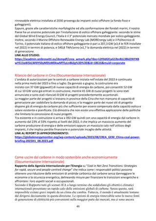 46
rinnovabile elettrica installata al 2030 provenga da impianti eolici offshore (a fondo fisso e
galleggianti).
Eppure, grazie alle caratteristiche morfologiche ed alla conformazione dei fondali marini, il nostro
Paese ha un enorme potenziale per l’installazione di eolico offshore galleggiante: secondo le stime
del Global Wind Energy Council, l’Italia è il 3° potenziale mercato mondiale per eolico galleggiante.
Inoltre, secondo il Marine Offshore Renewable Energy Lab (MOREnergy Lab) e il Politecnico di
Torino, il potenziale italiano di eolico offshore galleggiante è pari a 207,3 GW (x3,4 le FER installate
nel 2022) in termini di potenza, e 540,8 TWh/anno (x1,7 la domanda elettrica nel 2022) in termini
di generazione.
LINK ALLO STUDIO:
https://acadmin.ambrosetti.eu/dompdf/crea_wmark.php?doc=L2F0dGFjaG1lbnRzL3BkZi9tYXB
wYS13aW5kLWl0YS0yMDIzMDkwMTEyLnBkZg%3D%3D&id=18616&muid=corporate
Rilancio del carbone in Cina (Documentazione Internazionale)
L’ondata di autorizzazioni per le centrali a carbone iniziata nell’estate del 2022 è continuata
nella prima metà del 2023 e fino a luglio. Da gennaio a giugno, la costruzione era
iniziato con 37 GW (gigawatt) di nuova capacità di energia da carbone, poi consentiti 52 GW
di cui 10 GW sono già entrati in costruzione, mentre 41 GW di nuovi progetti lo sono stati
annunciato e sono stati rilanciati 8 GW di progetti precedentemente accantonati.
La maggior parte dei progetti si trovano in province della Cina che non mancano di capacità di
generazione per soddisfare la domanda di picco; e la maggior parte dei nuovi siti di progetto
dispone già di energia da carbone più che sufficiente per essere compensata dalla capacità eolica e
solare esistente e pianificata. Ciò dimostra che non esiste una effettiva applicazione delle politiche
che limitano la concessione di nuovi progetti.
Tra esistente e in costruzione si arriva a 392 GW quindi con una capacità di energia dal carbone in
aumento dal 23% al 33% rispetto ai livelli del 2022, il che implica un massiccio aumento del
carbone produzione di energia e delle emissioni oppure un massiccio calo nell’utilizzo degli
impianti, il che implica perdite finanziarie e potenziale incaglio delle attività.
LINK AL REPORT DI APPROFONDIMENTO:
https://globalenergymonitor.org/wp-content/uploads/2023/08/CREA_GEM_China-coal-power-
briefing-2023H1_08.2023.pdf
Come uscire dal carbone in modo sostenibile anche economicamente
(Documentazione Internazionale)
Rapporto della Agenzia Internazionale per l’Energia su “Coal in Net Zero Transitions: Strategies
for rapid, secure and people-centred change” che indica come i responsabili politici possono
ottenere una riduzione delle emissioni di anidride carbonica dal carbone senza danneggiare le
economie o la sicurezza energetica, delineando misure per finanziare le transizioni energetiche e
affrontare i loro aspetti sociali e occupazionali.
Secondo il Rapporto tutti gli scenari IEA a lungo termine che soddisfano gli obiettivi climatici
internazionali presentano un rapido calo delle emissioni globali di carbone. Senza questo, sarà
impossibile evitare gravi impatti da un clima che cambia. Tuttavia, il mondo è attualmente lontano
dal dirigersi decisamente in questa direzione. Le opzioni di energia rinnovabile sono le nuove fonti
di generazione di elettricità più convenienti nella maggior parte dei mercati, ma ci sono ancora
 