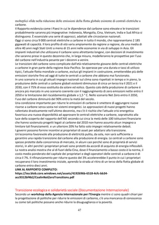 47
molteplici sfide nella riduzione delle emissioni della flotta globale esistente di centrali elettriche a
carbone.
Il Rapporto evidenzia come i Paesi in cui le dipendenze dal carbone sono elevate e le transizioni
probabilmente saranno più impegnative: Indonesia, Mongolia, Cina, Vietnam, India e Sud Africa si
distinguono. È essenziale una serie di approcci, adattati alle circostanze nazionali.
Oggi ci sono circa 9 000 centrali elettriche a carbone in tutto il mondo, che rappresentano 2 185
gigawatt di capacità. Il loro profilo di età varia ampiamente da regione a regione, da una media di
oltre 40 anni negli Stati Uniti a meno di 15 anni nelle economie in via di sviluppo in Asia. Gli
impianti industriali che utilizzano il carbone sono altrettanto longevi, con decisioni di investimento
che saranno prese in questo decennio che, in larga misura, modelleranno le prospettive per l'uso
del carbone nell'industria pesante per i decenni a venire.
Le transizioni del carbone sono complicate dall'età relativamente giovane delle centrali elettriche
a carbone in gran parte della regione Asia-Pacifico. Se operasse per una durata e tassi di utilizzo
tipici, l'attuale flotta mondiale a carbone, esclusi gli impianti in costruzione, emetterebbe più delle
emissioni storiche fino ad oggi di tutte le centrali a carbone che abbiano mai funzionato.
In uno scenario in cui gli attuali impegni nazionali sul clima sono rispettati in tempo e in pieno, la
produzione delle centrali a carbone globali esistenti diminuisce di circa un terzo tra il 2021 e il
2030, con il 75% di esso sostituito da solare ed eolico. Questo calo della produzione di carbone è
ancora più marcato in uno scenario coerente con il raggiungimento di zero emissioni nette entro il
2050 e la limitazione del riscaldamento globale a 1,5 ° C. Nello scenario Net Zero entro il 2050,
l'uso del carbone diminuirà del 90% entro la metà del secolo.
Una condizione importante per ridurre le emissioni di carbone è smettere di aggiungere nuove
risorse a carbone senza sosta nei sistemi energetici. Le approvazioni di nuovi progetti hanno
rallentato drasticamente nell'ultimo decennio, ma c'è il rischio che l'attuale crisi energetica
favorisca una nuova disponibilità ad approvare le centrali elettriche a carbone, soprattutto alla
luce della scoperta del rapporto dell'AIE secondo cui circa la metà delle 100 istituzioni finanziarie
che hanno sostenuto progetti legati al carbone dal 2010 non hanno assunto alcun impegno a
limitare tali finanziamenti. e un ulteriore 20% ha fatto solo impegni relativamente deboli.
I governi possono fornire incentivi ai proprietari di asset per adattarsi alla transizione.
Un'economia favorevole alla produzione di elettricità pulita, da sola, non sarà sufficiente a
garantire una rapida transizione dal carbone alla produzione di energia. Le centrali a carbone sono
spesso protette dalla concorrenza di mercato, in alcuni casi perché sono di proprietà di servizi
storici, in altri perché i proprietari privati sono protetti da accordi di acquisto di energia inflessibili.
La nostra analisi mostra che al di fuori della Cina, dove il finanziamento a basso costo è la norma, il
costo medio ponderato del capitale dei proprietari e degli operatori delle centrali a carbone è di
circa il 7%. Il rifinanziamento per ridurre questo del 3% accelererebbe il punto in cui i proprietari
recuperano il loro investimento iniziale, aprendo la strada al ritiro di un terzo della flotta globale di
carbone entro dieci anni.
LINK AL RAPPORTO COMPLETO:
https://iea.blob.core.windows.net/assets/4192696b-6518-4cfc-bb34-
acc9312bf4b2/CoalinNetZeroTransitions.pdf
Transizione ecologica e solidarietà sociale (Documentazione Internazionale)
Secondo un workshop della Agenzia Internazionale per l’Energia mentre ci sono quadri chiari per
la progettazione di politiche per ridurre le emissioni di carbonio, c'è una mancanza di conoscenza
su come tali politiche possano anche ridurre la disuguaglianza e la povertà.
 