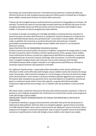 48
Ad esempio, gli incentivi governativi per l'ammodernamento destinati a rendere gli edifici più
efficienti dal punto di vista energetico possono generare effetti positivi immediati per le famiglie a
basso reddito creando posti di lavoro nel settore delle costruzioni.
Tuttavia, gli stessi progetti possono involontariamente esacerbare la disuguaglianza nel tempo. Ad
esempio, l'aumento del valore di mercato degli immobili potenziati ed efficienti dal punto di vista
energetico potrebbe portare ad affitti più elevati nell'area che gravano sulle famiglie a basso
reddito. È necessaria un'attenta progettazione delle politiche.
Le iniziative di energia rinnovabile per le famiglie potrebbero involontariamente esacerbare la
povertà nei paesi con piena elettrificazione se i programmi sostenuti dal governo si traducono in
prezzi dell'elettricità più elevati senza protezioni per i consumatori a basso reddito. Allo stesso
modo, le politiche che innescano un aumento dei prezzi del carburante per i trasporti
graverebbero pesantemente sulle famiglie a basso reddito nelle nazioni in cui la proprietà
dell'auto è comune.
QUALI POLITICHE PER UN TRANSIZIONE ECOLOGICA SOLIDALE
Esistono numerosi strumenti politici che possono modellare i programmi di energia pulita in modo
da ridurre la povertà. Questi includono incentivi specificamente rivolti a gruppi a basso reddito,
come trasferimenti di denaro e prestiti per miglioramenti dell'efficienza energetica, o lavorando
strategicamente per aumentare l'accesso all'energia nelle aree povere. Le comunità energetiche
locali, o progetti energetici basati sulla comunità, hanno anche mostrato chiari benefici
nell'implementazione delle energie rinnovabili e nel miglioramento dell'efficienza, offrendo al
contempo risparmi finanziari alle popolazioni vulnerabili.
Per migliorare l'equità sociale, i responsabili politici dovrebbero anche attuare politiche per
affrontare le sfide uniche affrontate dalle famiglie a basso reddito insieme alle iniziative di energia
pulita. Ad esempio, nelle economie emergenti e in via di sviluppo, la fornitura di sistemi di energia
solare decentralizzati in aree remote o rurali può richiedere politiche aggiuntive per sostenere la
formazione delle competenze per garantire che le comunità abbiano le competenze tecniche per
gestire e mantenere questi sistemi. Senza tale capacità, un guasto del sistema potrebbe
comportare lunghi periodi senza energia, con un impatto sulla vita quotidiana e sulle economie
locali.
Allo stesso modo, le politiche di fissazione del prezzo del carbonio possono contribuire a ridurre la
povertà se sono integrate da politiche che reindirizzano le entrate fiscali raccolte verso programmi
rivolti alle famiglie a basso reddito.
INDIVIDUARE I GRUPPI ECONOMICAMENTE PIÙ FRAGILE PER IMPOSTARE LE POLITICHE DI
TRANSIZIONE
È importante individuare i gruppi economicamente vulnerabili nelle prime fasi del processo di
elaborazione delle politiche. Dall'inizio della crisi energetica globale, i governi hanno incanalato
circa 900 miliardi di dollari verso misure a breve termine per abbassare i prezzi al consumo, oltre a
programmi di sostegno e sovvenzioni preesistenti. Solo un quarto di queste misure di accessibilità
economica è specificamente rivolto alle famiglie a basso reddito e alle industrie più colpite.
 