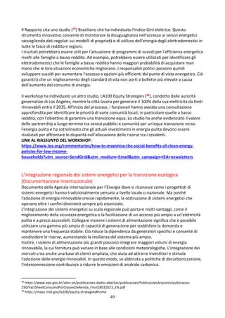 49
Il Rapporto cita uno studio (33) Brasiliano che ha individuato l'indice Gini elettrico. Questo
strumento innovativo consente di monitorare la disuguaglianza nell'accesso ai servizi energetici
raccogliendo dati regolari sui modelli di proprietà e di utilizzo dell'energia degli elettrodomestici in
tutte le fasce di reddito e regioni.
I risultati potrebbero essere utili per l'attuazione di programmi di sussidi per l'efficienza energetica
rivolti alle famiglie a basso reddito. Ad esempio, potrebbero essere utilizzati per identificare gli
elettrodomestici che le famiglie a basso reddito hanno maggiori probabilità di acquistare man
mano che le loro situazioni economiche migliorano. I responsabili politici possono quindi
sviluppare sussidi per aumentare l'accesso a opzioni più efficienti dal punto di vista energetico. Ciò
garantirà che un miglioramento degli standard di vita non porti a bollette più elevate a causa
dell'aumento del consumo di energia.
Il workshop ha individuato un altro studio, LA100 Equity Strategies (34), condotto dalle autorità
governative di Los Angeles, mentre la città lavora per generare il 100% della sua elettricità da fonti
rinnovabili entro il 2035. All'inizio del processo, i funzionari hanno avviato una consultazione
approfondita per identificare le priorità di varie comunità locali, in particolare quelle a basso
reddito, con l'obiettivo di garantire una transizione equa. Lo studio ha anche evidenziato il valore
delle partnership a lungo termine tra servizi pubblici e comunità per un'equa transizione verso
l'energia pulita e ha sottolineato che gli attuali investimenti in energia pulita devono essere
rivalutati per affrontare le disparità nell'allocazione delle risorse tra i residenti.
LINK AL RIASSUNTO DEL WORKSHOP:
https://www.iea.org/commentaries/how-to-maximise-the-social-benefits-of-clean-energy-
policies-for-low-income-
households?utm_source=SendGrid&utm_medium=Email&utm_campaign=IEA+newsletters
L'integrazione regionale dei sistemi energetici per la transizione ecologica
(Documentazione Internazionale)
Documento della Agenzia Internazionale per l’Energia dove si riconosce come i progettisti di
sistemi energetici hanno tradizionalmente pensato a livello locale o nazionale. Ma poiché
l'adozione di energia rinnovabile cresce rapidamente, la costruzione di sistemi energetici che
operano oltre i confini diventerà sempre più essenziale.
L'integrazione dei sistemi energetici su scala regionale può portare molti vantaggi, come il
miglioramento della sicurezza energetica e la facilitazione di un accesso più ampio a un'elettricità
pulita e a prezzi accessibili. Collegare insieme i sistemi di alimentazione significa che è possibile
utilizzare una gamma più ampia di capacità di generazione per soddisfare la domanda e
mantenere una frequenza stabile. Ciò riduce la dipendenza da generatori specifici e consente di
condividere le riserve, aumentando la resilienza del sistema più ampio.
Inoltre, i sistemi di alimentazione più grandi possono integrare maggiori volumi di energia
rinnovabile, la cui fornitura può variare in base alle condizioni meteorologiche. L'integrazione dei
mercati crea anche una base di clienti ampliata, che aiuta ad attrarre investitori e stimola
l'adozione delle energie rinnovabili. In questo modo, se abbinata a politiche di decarbonizzazione,
l'interconnessione contribuisce a ridurre le emissioni di anidride carbonica.
33
https://www.epe.gov.br/sites-en/publicacoes-dados-abertos/publicacoes/PublicacoesArquivos/publicacao-
250/FactSheetConsumoPorClassesDeRenda_Final28032023_EN.pdf
34
https://maps.nrel.gov/la100/equity-strategies#home
 