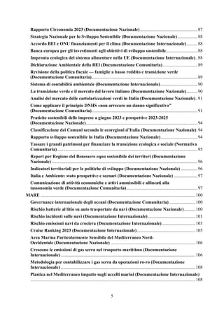 5
Rapporto Circonomia 2023 (Documentazione Nazionale)...................................................87
Strategia Nazionale per lo Sviluppo Sostenibile (Documentazione Nazionale)..................88
Accordo BEI e ONU finanziamenti per il clima (Documentazione Internazionale)..........88
Banca europea per gli investimenti agli obiettivi di sviluppo sostenibile............................88
Impronta ecologica del sistema alimentare nella UE (Documentazione Internazionale)..88
Dichiarazione Ambientale della BEI (Documentazione Comunitaria)...............................89
Revisione della politica fiscale — famiglie a basso reddito e transizione verde
(Documentazione Comunitaria)..............................................................................................89
Sistema di contabilità ambientale (Documentazione Internazionale).................................90
La transizione verde e il mercato del lavoro italiano (Documentazione Nazionale)..........90
Analisi del mercato delle cartolarizzazioni verdi in Italia (Documentazione Nazionale)..91
Come applicare il principio DNHS «non arrecare un danno significativo”
(Documentazione Comunitaria)..............................................................................................91
Pratiche sostenibili delle imprese a giugno 2023 e prospettive 2023-2025
(Documentazione Nazionale)...................................................................................................94
Classificazione dei Comuni secondo le ecoregioni d’Italia (Documentazione Nazionale).94
Rapporto sviluppo sostenibile in Italia (Documentazione Nazionale).................................94
Tassare i grandi patrimoni per finanziare la transizione ecologica e sociale (Normativa
Comunitaria) ............................................................................................................................95
Report per Regione del Benessere equo sostenibile dei territori (Documentazione
Nazionale) .................................................................................................................................96
Indicatori territoriali per le politiche di sviluppo (Documentazione Nazionale) ...............96
Italia e Ambiente: stato prospettive e scenari (Documentazione Nazionale) .....................97
Comunicazione di attività economiche e attivi ammissibili e allineati alla
tassonomia verde (Documentazione Comunitaria)...............................................................97
MARE .........................................................................................................................................100
Governance internazionale degli oceani (Documentazione Comunitaria) .......................100
Rischio batterie al litio su auto trasportate da navi (Documentazione Nazionale)..........100
Rischio incidenti sulle navi (Documentazione Internazionale)..........................................101
Rischio emissioni navi da crociera (Documentazione Internazionale)..............................103
Cruise Ranking 2023 (Documentazione Internazionale)....................................................105
Area Marina Particolarmente Sensibile del Mediterraneo Nord-
Occidentale (Documentazione Nazionale) ...........................................................................106
Crescono le emissioni di gas serra nel trasporto marittimo (Documentazione
Internazionale) .......................................................................................................................106
Metodologia per contabilizzare i gas serra da operazioni ro-ro (Documentazione
Internazionale) .......................................................................................................................108
Plastica nel Mediterraneo impatto sugli uccelli marini (Documentazione Internazionale)
..................................................................................................................................................108
 