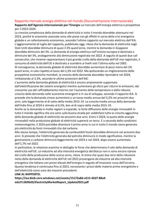 51
Rapporto mercato energia elettrica nel mondo (Documentazione Internazionale)
Rapporto dell’Agenzia Internazionale per l’Energia sul mercato dell’energia elettrica e prospettive
per il 2023-2024.
La crescita complessiva della domanda di elettricità in tutto il mondo dovrebbe attenuarsi nel
2023, poiché le economie avanzate sono alle prese con gli effetti in corso della crisi energetica
globale e un rallentamento economico, secondo l'ultimo rapporto sul mercato elettrico dell'IEA.
L'aggiornamento di luglio del rapporto, pubblicato oggi, rileva che la domanda di elettricità negli
Stati Uniti dovrebbe diminuire di quasi il 2% quest'anno, mentre la domanda in Giappone
dovrebbe diminuire del 3%. La domanda di energia elettrica nell'Unione europea è destinata a
diminuire del 3%, analogamente alla diminuzione registrata nel 2022. A seguito di questi due cali
consecutivi, che insieme rappresentano il più grande crollo della domanda dell'UE mai registrato, il
consumo di elettricità dell'UE è destinato a scendere ai livelli visti l'ultima volta nel 2002.
Di conseguenza, la domanda globale di elettricità dovrebbe aumentare di poco meno del 2%
quest'anno, in calo rispetto al tasso del 2,3% nel 2022. Ma ipotizzando un miglioramento delle
prospettive economiche mondiali, la crescita della domanda dovrebbe riprendere nel 2024,
rimbalzando al 3,3%, secondo le ultime proiezioni dell'AIE.
L'aumento della domanda globale di elettricità è ancora ampiamente supportato
dall'elettrificazione dei sistemi energetici mentre aumentano gli sforzi per ridurre le emissioni, dal
crescente uso del raffreddamento interno con l'aumento delle temperature e dalla robusta
crescita della domanda nelle economie emergenti e in via di sviluppo, secondo il rapporto IEA. Si
prevede che la domanda cinese aumenterà a un tasso medio annuo del 5,2% nei prossimi due
anni, solo leggermente al di sotto della media 2015-19. La crescita media annua della domanda
dall'India fino al 2024 è stimata al 6,5%, ben al di sopra della media 2015-19.
Anche se la domanda in molte regioni si espande, la forte diffusione delle energie rinnovabili in
tutto il mondo significa che ora sono sulla buona strada per soddisfare tutta la crescita aggiuntiva
della domanda globale di elettricità nei prossimi due anni. Entro il 2024, la quota delle energie
rinnovabili nella produzione globale di elettricità supererà un terzo. E a seconda delle condizioni
meteorologiche, il 2024 potrebbe diventare il primo anno in cui in tutto il mondo viene generata
più elettricità da fonti rinnovabili che dal carbone.
Allo stesso tempo, l'elettricità generata da combustibili fossili dovrebbe diminuire nei prossimi due
anni. Si prevede che l'elettricità generata dal petrolio diminuirà in modo significativo, mentre la
generazione a carbone diminuirà leggermente nel 2023 e nel 2024, dopo essere aumentata
dell'1,7% nel 2022.
In particolare, la relazione esamina in dettaglio le forze che determinano il calo della domanda di
elettricità nell'UE. Le industrie ad alta intensità energetica del blocco non si sono ancora riprese
dal crollo della produzione dello scorso anno, rileva. Si stima che quasi due terzi della riduzione
netta della domanda di elettricità dell'UE nel 2022 provengano da industrie ad alta intensità
energetica che lottano con prezzi elevati dell'energia in seguito all'invasione russa dell'Ucraina.
Questa tendenza è continuata fino al 2023, nonostante i prezzi delle materie prime energetiche e
dell'elettricità siano scesi dai massimi precedenti.
LINK AL RAPPORTO.
https://iea.blob.core.windows.net/assets/15172a8d-a515-42d7-88a4-
edc27c3696d3/ElectricityMarketReport_Update2023.pdf
 
