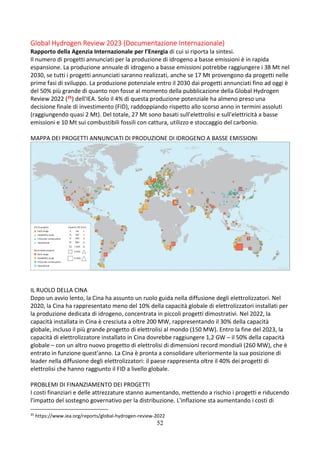 52
Global Hydrogen Review 2023 (Documentazione Internazionale)
Rapporto della Agenzia Internazionale per l’Energia di cui si riporta la sintesi.
Il numero di progetti annunciati per la produzione di idrogeno a basse emissioni è in rapida
espansione. La produzione annuale di idrogeno a basse emissioni potrebbe raggiungere i 38 Mt nel
2030, se tutti i progetti annunciati saranno realizzati, anche se 17 Mt provengono da progetti nelle
prime fasi di sviluppo. La produzione potenziale entro il 2030 dai progetti annunciati fino ad oggi è
del 50% più grande di quanto non fosse al momento della pubblicazione della Global Hydrogen
Review 2022 (35) dell'IEA. Solo il 4% di questa produzione potenziale ha almeno preso una
decisione finale di investimento (FID), raddoppiando rispetto allo scorso anno in termini assoluti
(raggiungendo quasi 2 Mt). Del totale, 27 Mt sono basati sull'elettrolisi e sull'elettricità a basse
emissioni e 10 Mt sui combustibili fossili con cattura, utilizzo e stoccaggio del carbonio.
MAPPA DEI PROGETTI ANNUNCIATI DI PRODUZIONE DI IDROGENO A BASSE EMISSIONI
IL RUOLO DELLA CINA
Dopo un avvio lento, la Cina ha assunto un ruolo guida nella diffusione degli elettrolizzatori. Nel
2020, la Cina ha rappresentato meno del 10% della capacità globale di elettrolizzatori installati per
la produzione dedicata di idrogeno, concentrata in piccoli progetti dimostrativi. Nel 2022, la
capacità installata in Cina è cresciuta a oltre 200 MW, rappresentando il 30% della capacità
globale, incluso il più grande progetto di elettrolisi al mondo (150 MW). Entro la fine del 2023, la
capacità di elettrolizzatore installato in Cina dovrebbe raggiungere 1,2 GW – il 50% della capacità
globale – con un altro nuovo progetto di elettrolisi di dimensioni record mondiali (260 MW), che è
entrato in funzione quest'anno. La Cina è pronta a consolidare ulteriormente la sua posizione di
leader nella diffusione degli elettrolizzatori: il paese rappresenta oltre il 40% dei progetti di
elettrolisi che hanno raggiunto il FID a livello globale.
PROBLEMI DI FINANZIAMENTO DEI PROGETTI
I costi finanziari e delle attrezzature stanno aumentando, mettendo a rischio i progetti e riducendo
l'impatto del sostegno governativo per la distribuzione. L'inflazione sta aumentando i costi di
35
https://www.iea.org/reports/global-hydrogen-review-2022
 