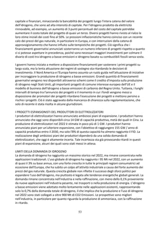 53
capitale e finanziari, minacciando la bancabilità dei progetti lungo l'intera catena del valore
dell'idrogeno, che sono ad alta intensità di capitale. Per l'idrogeno prodotto da elettricità
rinnovabile, ad esempio, un aumento di 3 punti percentuali del costo del capitale potrebbe
aumentare il costo totale del progetto di quasi un terzo. Diversi progetti hanno rivisto al rialzo le
loro stime iniziali dei costi fino al 50%. Le pressioni inflazionistiche hanno coinciso con un recente
calo dei prezzi del gas naturale, in particolare in Europa, e con interruzioni della catena di
approvvigionamento che hanno influito sulle tempistiche dei progetti. Ciò significa che i
finanziamenti governativi annunciati sosterranno un numero inferiore di progetti rispetto a quanto
ci si potesse aspettare in precedenza, poiché sono necessari maggiori investimenti per colmare il
divario di costi tra idrogeno a basse emissioni e idrogeno basato su combustibili fossili senza sosta.
I governi hanno iniziato a mettere a disposizione finanziamenti per sostenere i primi progetti su
larga scala, ma la lenta attuazione dei regimi di sostegno sta ritardando le decisioni di
investimento. Il Nord America e l'Europa hanno assunto un ruolo guida nell'attuazione di iniziative
per incoraggiare la produzione di idrogeno a basse emissioni. Grandi quantità di finanziamenti
governativi vengono resi disponibili attraverso schemi come il credito d'imposta sulla produzione
di idrogeno negli Stati Uniti, gli importanti progetti di comune interesse europeo dell'UE e il
modello di business dell'idrogeno a basse emissioni di carbonio del Regno Unito. Tuttavia, i lunghi
intervalli di tempo tra l'annuncio dei progetti e il momento in cui i fondi vengono messi a
disposizione dei promotori dei progetti ritardano l'esecuzione dei progetti e mettono persino a
rischio i progetti. Ciò è stato aggravato dalla mancanza di chiarezza sulla regolamentazione, che
solo di recente è stata risolta in alcune giurisdizioni.
I PROGETTI ESPANSIONISTI DEL PRODUTTORI DI ELETTROLIZZATORI
I produttori di elettrolizzatori hanno annunciato ambiziosi piani di espansione. I produttori hanno
annunciato che oggi sono disponibili circa 14 GW di capacità produttiva, metà dei quali in Cina. La
produzione di elettrolizzatori nel 2022 è stimata in poco più di 1 GW. I produttori hanno
annunciato piani per un'ulteriore espansione, con l'obiettivo di raggiungere 155 GW / anno di
capacità produttiva entro il 2030, ma solo l'8% di questa capacità ha almeno raggiunto il FID. La
realizzazione degli ambiziosi piani dei produttori dipenderà da una solida domanda di
elettrolizzatori, che oggi è altamente incerta. Tale incertezza sta già provocando ritardi in questi
piani di espansione, alcuni dei quali sono stati messi in attesa.
LIMITI DELLA DOMANDA DI IDROGENO
La domanda di idrogeno ha raggiunto un massimo storico nel 2022, ma rimane concentrata nelle
applicazioni tradizionali. L'uso globale di idrogeno ha raggiunto i 95 Mt nel 2022, con un aumento
di quasi il 3% su base annua, con una forte crescita in tutte le principali regioni consumatrici ad
eccezione dell'Europa, che ha subito un colpo all'attività industriale a causa del forte aumento dei
prezzi del gas naturale. Questa crescita globale non riflette il successo degli sforzi politici per
espandere l'uso dell'idrogeno, ma piuttosto è legata alle tendenze energetiche globali generali. La
domanda rimane concentrata nell'industria e nella raffinazione, con meno dello 0,1% proveniente
da nuove applicazioni nell'industria pesante, nei trasporti o nella produzione di energia. L'idrogeno
a basse emissioni viene adottato molto lentamente nelle applicazioni esistenti, rappresentando
solo lo 0,7% della domanda totale di idrogeno, il che implica che la produzione e l'uso di idrogeno
nel 2022 sono stati collegati a oltre 900 Mt di CO2 Emissioni. Le prospettive sono migliori
nell'industria, in particolare per quanto riguarda la produzione di ammoniaca, con la raffinazione
in ritardo.
 
