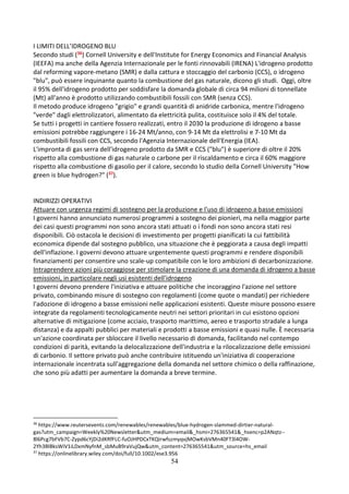 54
I LIMITI DELL’IDROGENO BLU
Secondo studi (36) Cornell University e dell'Institute for Energy Economics and Financial Analysis
(IEEFA) ma anche della Agenzia Internazionale per le fonti rinnovabili (IRENA) L'idrogeno prodotto
dal reforming vapore-metano (SMR) e dalla cattura e stoccaggio del carbonio (CCS), o idrogeno
"blu", può essere inquinante quanto la combustione del gas naturale, dicono gli studi. Oggi, oltre
il 95% dell'idrogeno prodotto per soddisfare la domanda globale di circa 94 milioni di tonnellate
(Mt) all'anno è prodotto utilizzando combustibili fossili con SMR (senza CCS).
Il metodo produce idrogeno "grigio" e grandi quantità di anidride carbonica, mentre l'idrogeno
"verde" dagli elettrolizzatori, alimentato da elettricità pulita, costituisce solo il 4% del totale.
Se tutti i progetti in cantiere fossero realizzati, entro il 2030 la produzione di idrogeno a basse
emissioni potrebbe raggiungere i 16-24 Mt/anno, con 9-14 Mt da elettrolisi e 7-10 Mt da
combustibili fossili con CCS, secondo l'Agenzia Internazionale dell'Energia (IEA).
L'impronta di gas serra dell'idrogeno prodotto da SMR e CCS ("blu") è superiore di oltre il 20%
rispetto alla combustione di gas naturale o carbone per il riscaldamento e circa il 60% maggiore
rispetto alla combustione di gasolio per il calore, secondo lo studio della Cornell University "How
green is blue hydrogen?" (37).
INDIRIZZI OPERATIVI
Attuare con urgenza regimi di sostegno per la produzione e l'uso di idrogeno a basse emissioni
I governi hanno annunciato numerosi programmi a sostegno dei pionieri, ma nella maggior parte
dei casi questi programmi non sono ancora stati attuati o i fondi non sono ancora stati resi
disponibili. Ciò ostacola le decisioni di investimento per progetti pianificati la cui fattibilità
economica dipende dal sostegno pubblico, una situazione che è peggiorata a causa degli impatti
dell'inflazione. I governi devono attuare urgentemente questi programmi e rendere disponibili
finanziamenti per consentire uno scale-up compatibile con le loro ambizioni di decarbonizzazione.
Intraprendere azioni più coraggiose per stimolare la creazione di una domanda di idrogeno a basse
emissioni, in particolare negli usi esistenti dell'idrogeno
I governi devono prendere l'iniziativa e attuare politiche che incoraggino l'azione nel settore
privato, combinando misure di sostegno con regolamenti (come quote o mandati) per richiedere
l'adozione di idrogeno a basse emissioni nelle applicazioni esistenti. Queste misure possono essere
integrate da regolamenti tecnologicamente neutri nei settori prioritari in cui esistono opzioni
alternative di mitigazione (come acciaio, trasporto marittimo, aereo e trasporto stradale a lunga
distanza) e da appalti pubblici per materiali e prodotti a basse emissioni e quasi nulle. È necessaria
un'azione coordinata per sbloccare il livello necessario di domanda, facilitando nel contempo
condizioni di parità, evitando la delocalizzazione dell'industria e la rilocalizzazione delle emissioni
di carbonio. Il settore privato può anche contribuire istituendo un'iniziativa di cooperazione
internazionale incentrata sull'aggregazione della domanda nel settore chimico o della raffinazione,
che sono più adatti per aumentare la domanda a breve termine.
36
https://www.reutersevents.com/renewables/renewables/blue-hydrogen-slammed-dirtier-natural-
gas?utm_campaign=Weekly%20Newsletter&utm_medium=email&_hsmi=276365541&_hsenc=p2ANqtz--
8l6Pcg7bFVb7C-Zypd6cYjDi2dKRfFLC-fuOJHPDCxTKQirwfszmyqvjMOwKsbVMn40FT3l4OW-
2Yh3BlBksWiV1iLDxmNyfnM_sbMuB9raVujQw&utm_content=276365541&utm_source=hs_email
37
https://onlinelibrary.wiley.com/doi/full/10.1002/ese3.956
 