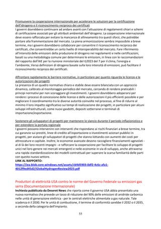 55
Promuovere la cooperazione internazionale per accelerare le soluzioni per la certificazione
dell'idrogeno e il riconoscimento reciproco dei certificati
I governi dovrebbero continuare ad andare avanti con l'attuazione di regolamenti chiari e schemi
di certificazione associati per gli attributi ambientali dell'idrogeno. La cooperazione internazionale
deve essere rafforzata per evitare la mancanza di allineamento tra questi sforzi, che potrebbe
portare alla frammentazione del mercato. La piena armonizzazione sembra impossibile a breve
termine, ma i governi dovrebbero collaborare per consentire il riconoscimento reciproco dei
certificati, che consentirebbe un certo livello di interoperabilità del mercato. Fare riferimento
all'intensità delle emissioni della produzione di idrogeno nei regolamenti e nelle certificazioni,
basati su una metodologia comune per determinare le emissioni, in linea con le raccomandazioni
del rapporto dell'AIE per la riunione ministeriale del G2023 del 7 per il clima, l'energia e
l'ambiente, Verso definizioni di idrogeno basate sulla loro intensità di emissioni, può facilitare il
riconoscimento reciproco dei certificati.
Affrontare rapidamente le barriere normative, in particolare per quanto riguarda le licenze e le
autorizzazioni dei progetti
La presenza di un quadro normativo chiaro e stabile deve essere bilanciata con un approccio
dinamico, calibrato al monitoraggio periodico del mercato, cercando di rendere praticabili i
principi normativi per non scoraggiare gli investimenti. I governi dovrebbero adoperarsi per
rendere i processi di concessione delle licenze e delle autorizzazioni il più efficienti possibile e per
migliorare il coordinamento tra le diverse autorità coinvolte nel processo, al fine di ridurre al
minimo il loro impatto significativo sui tempi di realizzazione dei progetti, in particolare per alcuni
sviluppi infrastrutturali, come nuovi gasdotti, depositi sotterranei e terminali di
importazione/esportazione.
Sostenere gli sviluppatori di progetti per mantenere lo slancio durante il periodo inflazionistico e
per estendere la portata regionale
I governi possono intervenire con interventi che rispondano ai rischi finanziari a breve termine, tra
cui garanzie sui prestiti, linee di credito all'esportazione o investimenti azionari pubblici in
progetti, per aiutare gli sviluppatori di progetti che stanno lottando con aumenti dei costi per
attrezzature e capitale. Inoltre, le economie avanzate devono raccogliere finanziamenti agevolati -
al di là dei loro recenti impegni - e rafforzare la cooperazione per facilitare lo sviluppo di progetti
unici nel loro genere nei mercati emergenti e nelle economie in via di sviluppo, anche attraverso
una rapida standardizzazione dei modelli contrattuali per superare la scarsa familiarità delle parti
con questo nuovo settore.
LINK AL RAPPORTO:
https://iea.blob.core.windows.net/assets/cb9d5903-0df2-4c6c-afa1-
4012f9ed45d2/GlobalHydrogenReview2023.pdf
Produttori di elettricità USA contro le norme del Governo Federale su emissioni gas
serra (Documentazione Internazionale)
Inchiesta pubblicata da Deseret News che riporta come il governo USA abbia presentato una
nuova normativa che prevede un tasso di riduzione del 90% delle emissioni di anidride carbonica
nelle unità di generazione elettrica - per le centrali elettriche alimentate a gas naturale. Tale
scadenza è il 2030. Per le unità di combustione, il termine di conformità sarebbe il 2032 o il 2035,
a seconda della categoria dell'impianto.
 