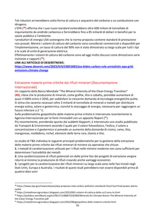 56
Tali riduzioni arriverebbero sotto forma di cattura e sequestro del carbonio e co-combustione con
idrogeno.
L'EPA (38) afferma che i suoi nuovi standard eviterebbero oltre 600 milioni di tonnellate di
inquinamento da anidride carbonica e fornirebbero fino a 85 miliardi di dollari in benefici per la
salute pubblica e l'ambiente.
I produttori di energia USA sostengono che la norma proposta contiene standard di prestazione
non provati. Mentre i sistemi di cattura del carbonio sono considerati commerciali e disponibili per
l'implementazione, un tasso di cattura del 90% non è stato dimostrato su larga scala per tutti i tipi
e le scale di unità di generazione elettrica.
Effettivamente i sistemi di cattura del carbonio sono ad oggi molto discussi come dimostrano varie
inchieste e rapporti (39).
LINK ALL’ARTICOLO DI DESERETNEWS:
https://www.deseret.com/2023/9/4/23855683/joe-biden-carbon-rule-unrealistic-epa-grid-
emissions-climate-change
Estrazione materie prime critiche dai rifiuti minerari (Documentazione
Internazionale)
Un rapporto della Banca Mondiale "The Mineral Intensity of the Clean Energy Transition"
(40), rileva che la produzione di minerali, come grafite, litio e cobalto, potrebbe aumentare di
quasi il 500% entro il 2050, per soddisfare la crescente domanda di tecnologie energetiche pulite.
Si stima che saranno necessari oltre 3 miliardi di tonnellate di minerali e metalli per distribuire
energia eolica, solare e geotermica, nonché lo stoccaggio di energia, necessaria per raggiungere un
futuro inferiore a 2 ° C.
Sulle problematiche geopolitiche delle materie prime critiche è intervenute recentemente la
Agenzia Internazionale per le fonti rinnovabili con un apposito Report (41).
Più recentemente, prendendo spunto dai suddetti Rapporti, è intervenuto uno studio pubblicato
da Transport & Environment secondo il quale per il solare fotovoltaico, l’eolico, il solare a
concentrazione e il geotermico si prevede un aumento della domanda di cromo, rame, litio,
manganese, molibdeno, nichel, elementi delle terre rare, titanio e litio.
Lo studio di T&E individua le seguenti principali problematiche per la gestione della estrazione
delle materie prime critiche dai rifiuti minerari di miniere sia operative che chiuse:
1. I metodi di caratterizzazione utilizzati per i rifiuti nelle miniere moderne non sono sufficienti per
determinare l'estraibilità dei metalli.
2. Una caratterizzazione di rifiuti potenziali sin dalle prime fasi dei progetti di estrazione vergine
ridurrà al minimo la produzione di rifiuti creando anche vantaggi economici.
3. I progetti per la caratterizzazione dei rifiuti minerari su larga scala sono nelle fasi iniziali negli
Stati Uniti, Europa e Australia. I risultati di questi studi potrebbero non essere disponibili prima di
quattro-dieci anni
38
https://www.epa.gov/newsreleases/epa-proposes-new-carbon-pollution-standards-fossil-fuel-fired-power-plants-
tackle
39
https://notedimarcogrondacci.blogspot.com/2023/09/i-sistemi-di-cattura-della-co2-sono-lo.html
40
https://pubdocs.worldbank.org/en/961711588875536384/Minerals-for-Climate-Action-The-Mineral-Intensity-of-
the-Clean-Energy-Transition.pdf
41
https://notedimarcogrondacci.blogspot.com/2023/08/geopolitica-delle-materie-critiche.html
 