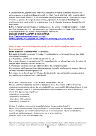 57
4. Le sfide tecniche, economiche e ambientali associate ai metodi di estrazione includono: la
concentrazione generalmente bassa di metalli nei rifiuti, l'uso di acidi forti e altri tossici prodotti
chimici, diminuzione efficienza di estrazione delle materie prime critiche se i rifiuti devono essere
macinati, la quantità di energia e acqua richiesta, i problemi di sicurezza e stabilità per lo
smaltimento degli sterili umidi e lo smaltimento o l'uso di rifiuti che rimangono dopo gli sforzi di
riestrazione
5. Tra i metodi proposti e utilizzati, la biolisciviazione, che utilizza i microbi per sciogliere i metalli
dai rifiuti, sembra essere tra i più promettenti per il suo costo inferiore, elevata selettività, utilizzo
di sostanze chimiche più blande e minore impatto ambientale.
LINK ALLO STUDIO TRANSPORT & ENVIRONMENT:
https://www.transportenvironment.org/wp-
content/uploads/2023/09/2023_09_Earthjustice_Remining_Exec_Sum_Final.pdf
Un indice per misurare la dipendenza dal petrolio dell’Europa (Documentazione
Internazionale)
Studio pubblicato su Science Direct che dimostra:
1. la quota di petrolio consumata in Europa è rimasta costante nel tempo con buona pace degli
obiettivi del Green Deal
2. la Russia resta un rilevante fornitore di petrolio alla UE
3. si è ridotto il rapporto tra crescita del PIL e uso del petrolio ma solo per la crescita del primo più
che per la riduzione del consumo del secondo
4. l’Italia resta tra i Paesi con la più alta dipendenza dal petrolio in europa
5. la tendenza a differenziare i Paesi da cui acquistare il petrolio non ha comportato una riduzione
dei Paesi importatori a rischio geopolitico
6. le misure prese dopo la guerra in Ucraina dimostrano che si possono realizzare accelerazione
anche più consistenti verso l’uscita dalle fossili
INDICE MULTIDIMENSIONALE DI DIPENDENZA DAL PETROLIO (MODI)
fornisce una misura completa e dinamica della dipendenza dal petrolio, costruendo l'indice
multidimensionale di dipendenza dal petrolio (MODI) per i paesi dell'UE-28 (incluso il Regno Unito)
durante il periodo 1999-2019. Questo indice composito considera quattro diverse dimensioni
chiave della dipendenza dal petrolio:
- dipendenze energetiche,
- dipendenze economiche,
- dipendenze internazionali,
- dipendenze geopolitiche.
L’indice sfrutta la tecnica multivariata della Principal Component Analysis (42).
La successiva determinazione delle classifiche e la loro variazione nel tempo può essere utile ai
responsabili politici per identificare le aree chiave in cui intervenire e ridurre la dipendenza,
nonché per stabilire parametri di riferimento per le azioni politiche.
Lo studio rivela alcuni risultati interessanti:
42 una procedura statistica che consente di sintetizzare il contenuto informativo in tabelle di dati di grandi dimensioni
mediante un insieme più piccolo di “indici riassuntivi” che possono essere più facilmente visualizzati e analizzati
 