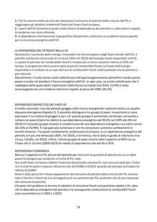 58
1. l'UE ha ancora molto da fare per dissociare il consumo di petrolio dalla crescita del PIL e
raggiungere gli obiettivi ambientali fissati dal Green Deal europeo;
2. i paesi dell'UE presentano gradi molto diversi di dipendenza dal petrolio e, sotto diversi aspetti,
le tendenze non sono allineate;
3. la dipendenza internazionale e geopolitica dal petrolio costituisce un problema preoccupante
per la sicurezza energetica dell'UE.
LA DIPENDENZA DAL PETROLIO NELLA UE
Nonostante l'aumento delle energie rinnovabili nel mix energetico degli Stati membri dell'UE, il
petrolio costituisce ancora più di un terzo (35% nel 2019) dell'energia totale disponibile nell'UE.
La quota di petrolio nei combustibili fossili è rimasta più o meno costante intorno al 50% nel
tempo; la progressiva diminuzione della quota di combustibili fossili sul totale dell'energia
disponibile è il risultato di un calo dell'uso di combustibili fossili solidi piuttosto che di petrolio e
gas naturale.
Attualmente, il ruolo chiave svolto dalla Russia nell'approvvigionamento petrolifero rende questo
paese cruciale nel decidere il futuro energetico dell'UE. In ogni caso, va anche sottolineato che il
raddoppio della quota delle importazioni dalla Russia sul totale (nel 2019, 23,9%) è stato
accompagnato da una modesta riduzione rispetto al picco del 2006 (30,5%).
DIPENDENZA ENERGETICA DEL PAESI UE
A livello nazionale, l'uso del petrolio greggio nelle risorse energetiche nazionali mostra un quadro
alquanto eterogeneo (tabella 2). È possibile distinguere tre gruppi di paesi. Innanzitutto ci sono
quei paesi il cui utilizzo di greggio è pari a 0: questo gruppo è aumentato nel tempo, arrivando a
contare sei paesi (Cipro ha ridotto la sua dipendenza energetica dal 49,3% nel 1999 allo 0% nel
2019).4 Il secondo gruppo di paesi è caratterizzato da una dipendenza energetica i cui valori vanno
dal 15% al 35/40%. È il gruppo più numeroso e non ha conosciuto numerosi cambiamenti in
termini dinamici. Tra questi cambiamenti, evidenziamo la Croazia, la cui dipendenza energetica dal
petrolio si è più che dimezzata (30%, nel 2019), e la Francia, che è stata in grado di ridurla di circa
13 p.p. (19,8%, nel 2019). Infine, l'ultimo gruppo di paesi mostra valori superiori al 40% tra cui
l’Italia che in 10 anni (2009-2019) ha ridotto la dipendenza solo dal 49 al 42%.
DIPENDENZA ECONOMICA
Misura il rapporto tra PIL ed uso del petrolio per misurare la quantità di petrolio di cui un dato
paese ha bisogno per produrre un'unità di PIL reale.
Qui molti Paesi Ue hanno ridotto l’intensità dissociando crescita PIL con consumo petrolio, l’Italia
non è ai primi posti in questa riduzione solo da 0.0483 a 0.0351 quando ad esempio la Croazia ha
ridotto di 0,0987.
Resta il dato però che il disaccoppiamento del consumo di petrolio dalla crescita del PIL avviene
solo in termini relativi ed è la conseguenza di un aumento del PIL, piuttosto che di una riduzione
del consumo di petrolio.
Ciò pone seri problemi in termini di obiettivi di emissione fissati nel pacchetto adatto a 55, dato
che la dipendenza energetica dal petrolio e la conseguente combustione di combustibili fossili
sono aumentate tra il 1999 e il 2019
 