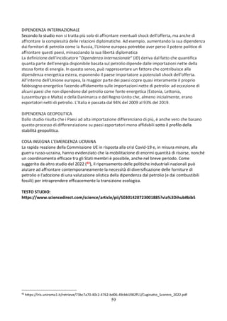 59
DIPENDENZA INTERNAZIONALE
Secondo lo studio non si tratta più solo di affrontare eventuali shock dell'offerta, ma anche di
affrontare la complessità delle relazioni diplomatiche. Ad esempio, aumentando la sua dipendenza
dai fornitori di petrolio come la Russia, l'Unione europea potrebbe aver perso il potere politico di
affrontare questi paesi, minacciando la sua libertà diplomatica
La definizione dell’incidicatore "Dipendenza internazionale" (ID) deriva dal fatto che quantifica
quanta parte dell'energia disponibile basata sul petrolio dipende dalle importazioni nette della
stessa fonte di energia. In questo senso, può rappresentare un fattore che contribuisce alla
dipendenza energetica estera, esponendo il paese importatore a potenziali shock dell'offerta.
All'interno dell'Unione europea, la maggior parte dei paesi copre quasi interamente il proprio
fabbisogno energetico facendo affidamento sulle importazioni nette di petrolio: ad eccezione di
alcuni paesi che non dipendono dal petrolio come fonte energetica (Estonia, Lettonia,
Lussemburgo e Malta) e della Danimarca e del Regno Unito che, almeno inizialmente, erano
esportatori netti di petrolio. L’Italia è passata dal 94% del 2009 al 93% del 2019.
DIPENDENZA GEOPOLITICA
Dallo studio risulta che i Paesi ad alta importazione differenziano di più, è anche vero che basano
questo processo di differenziazione su paesi esportatori meno affidabili sotto il profilo della
stabilità geopolitica.
COSA INSEGNA L’EMERGENZA UCRAINA
La rapida reazione della Commissione UE in risposta alla crisi Covid-19 e, in misura minore, alla
guerra russo-ucraina, hanno evidenziato che la mobilitazione di enormi quantità di risorse, nonché
un coordinamento efficace tra gli Stati membri è possibile, anche nel breve periodo. Come
suggerito da altro studio del 2022 (43), il ripensamento delle politiche industriali nazionali può
aiutare ad affrontare contemporaneamente la necessità di diversificazione delle forniture di
petrolio e l'adozione di una valutazione olistica della dipendenza dal petrolio (e dai combustibili
fossili) per intraprendere efficacemente la transizione ecologica.
TESTO STUDIO:
https://www.sciencedirect.com/science/article/pii/S0301420723001885?via%3Dihub#bib5
43
https://iris.uniroma1.it/retrieve/73bc7a70-40c2-4762-bd06-49cbb1982f51/Cuginatto_Scontro_2022.pdf
 