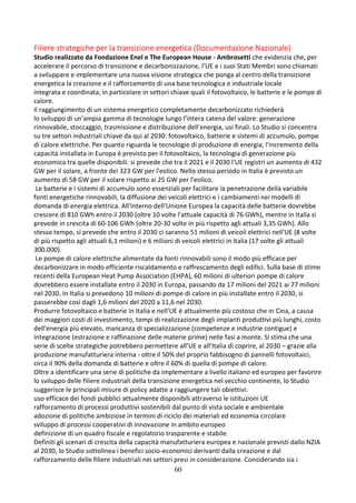 60
Filiere strategiche per la transizione energetica (Documentazione Nazionale)
Studio realizzato da Fondazione Enel e The European House - Ambrosetti che evidenzia che, per
accelerare il percorso di transizione e decarbonizzazione, l’UE e i suoi Stati Membri sono chiamati
a sviluppare e implementare una nuova visione strategica che ponga al centro della transizione
energetica la creazione e il rafforzamento di una base tecnologica e industriale locale
integrata e coordinata, in particolare in settori chiave quali il fotovoltaico, le batterie e le pompe di
calore.
Il raggiungimento di un sistema energetico completamente decarbonizzato richiederà
lo sviluppo di un'ampia gamma di tecnologie lungo l'intera catena del valore: generazione
rinnovabile, stoccaggio, trasmissione e distribuzione dell'energia, usi finali. Lo Studio si concentra
su tre settori industriali chiave da qui al 2030: fotovoltaico, batterie e sistemi di accumulo, pompe
di calore elettriche. Per quanto riguarda le tecnologie di produzione di energia, l'incremento della
capacità installata in Europa è previsto per il fotovoltaico, la tecnologia di generazione più
economica tra quelle disponibili: si prevede che tra il 2021 e il 2030 l'UE registri un aumento di 432
GW per il solare, a fronte dei 323 GW per l'eolico. Nello stesso periodo in Italia è previsto un
aumento di 58 GW per il solare rispetto ai 25 GW per l'eolico.
Le batterie e i sistemi di accumulo sono essenziali per facilitare la penetrazione della variabile
fonti energetiche rinnovabili, la diffusione dei veicoli elettrici e i cambiamenti nei modelli di
domanda di energia elettrica. All'interno dell'Unione Europea la capacità delle batterie dovrebbe
crescere di 810 GWh entro il 2030 (oltre 10 volte l'attuale capacità di 76 GWh), mentre in Italia si
prevede in crescita di 60-106 GWh (oltre 20-30 volte in più rispetto agli attuali 3,35 GWh). Allo
stesso tempo, si prevede che entro il 2030 ci saranno 51 milioni di veicoli elettrici nell'UE (8 volte
di più rispetto agli attuali 6,1 milioni) e 6 milioni di veicoli elettrici in Italia (17 volte gli attuali
300.000).
Le pompe di calore elettriche alimentate da fonti rinnovabili sono il modo più efficace per
decarbonizzare in modo efficiente riscaldamento e raffrescamento degli edifici. Sulla base di stime
recenti della European Heat Pump Association (EHPA), 60 milioni di ulteriori pompe di calore
dovrebbero essere installate entro il 2030 in Europa, passando da 17 milioni del 2021 ai 77 milioni
nel 2030. In Italia si prevedono 10 milioni di pompe di calore in più installate entro il 2030, si
passerebbe così dagli 1,6 milioni del 2020 a 11,6 nel 2030.
Produrre fotovoltaico e batterie in Italia e nell'UE è attualmente più costoso che in Cina, a causa
dei maggiori costi di investimento, tempi di realizzazione degli impianti produttivi più lunghi, costo
dell'energia più elevato, mancanza di specializzazione (competenze e industrie contigue) e
integrazione (estrazione e raffinazione delle materie prime) nelle fasi a monte. Si stima che una
serie di scelte strategiche potrebbero permettere all’UE e all’Italia di coprire, al 2030 – grazie alla
produzione manufatturiera interna - oltre il 50% del proprio fabbisogno di pannelli fotovoltaici,
circa il 90% della domanda di batterie e oltre il 60% di quella di pompe di calore.
Oltre a identificare una serie di politiche da implementare a livello italiano ed europeo per favorire
lo sviluppo delle filiere industriali della transizione energetica nel vecchio continente, lo Studio
suggerisce le principali misure di policy adatte a raggiungere tali obiettivi:
uso efficace dei fondi pubblici attualmente disponibili attraverso le istituzioni UE
rafforzamento di processi produttivi sostenibili dal punto di vista sociale e ambientale
adozione di politiche ambiziose in termini di riciclo dei materiali ed economia circolare
sviluppo di processi cooperativi di innovazione in ambito europeo
definizione di un quadro fiscale e regolatorio trasparente e stabile.
Definiti gli scenari di crescita della capacità manufatturiera europea e nazionale previsti dallo NZIA
al 2030, lo Studio sottolinea i benefici socio-economici derivanti dalla creazione e dal
rafforzamento delle filiere industriali nei settori presi in considerazione. Considerando sia i
 