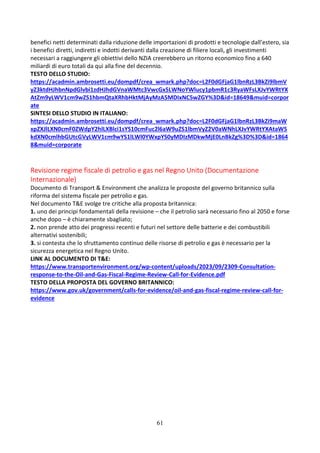 61
benefici netti determinati dalla riduzione delle importazioni di prodotti e tecnologie dall’estero, sia
i benefici diretti, indiretti e indotti derivanti dalla creazione di filiere locali, gli investimenti
necessari a raggiungere gli obiettivi dello NZIA creerebbero un ritorno economico fino a 640
miliardi di euro totali da qui alla fine del decennio.
TESTO DELLO STUDIO:
https://acadmin.ambrosetti.eu/dompdf/crea_wmark.php?doc=L2F0dGFjaG1lbnRzL3BkZi9lbmV
yZ3ktdHJhbnNpdGlvbi1zdHJhdGVnaWMtc3VwcGx5LWNoYWlucy1pbmR1c3RyaWFsLXJvYWRtYX
AtZm9yLWV1cm9wZS1hbmQtaXRhbHktMjAyMzA5MDIxNC5wZGY%3D&id=18649&muid=corpor
ate
SINTESI DELLO STUDIO IN ITALIANO:
https://acadmin.ambrosetti.eu/dompdf/crea_wmark.php?doc=L2F0dGFjaG1lbnRzL3BkZi9maW
xpZXJlLXN0cmF0ZWdpY2hlLXBlci1sYS10cmFuc2l6aW9uZS1lbmVyZ2V0aWNhLXJvYWRtYXAtaW5
kdXN0cmlhbGUtcGVyLWV1cm9wYS1lLWl0YWxpYS0yMDIzMDkwMjE0LnBkZg%3D%3D&id=1864
8&muid=corporate
Revisione regime fiscale di petrolio e gas nel Regno Unito (Documentazione
Internazionale)
Documento di Transport & Environment che analizza le proposte del governo britannico sulla
riforma del sistema fiscale per petrolio e gas.
Nel documento T&E svolge tre critiche alla proposta britannica:
1. uno dei principi fondamentali della revisione – che il petrolio sarà necessario fino al 2050 e forse
anche dopo – è chiaramente sbagliato;
2. non prende atto dei progressi recenti e futuri nel settore delle batterie e dei combustibili
alternativi sostenibili;
3. si contesta che lo sfruttamento continuo delle risorse di petrolio e gas è necessario per la
sicurezza energetica nel Regno Unito.
LINK AL DOCUMENTO DI T&E:
https://www.transportenvironment.org/wp-content/uploads/2023/09/2309-Consultation-
response-to-the-Oil-and-Gas-Fiscal-Regime-Review-Call-for-Evidence.pdf
TESTO DELLA PROPOSTA DEL GOVERNO BRITANNICO:
https://www.gov.uk/government/calls-for-evidence/oil-and-gas-fiscal-regime-review-call-for-
evidence
 
