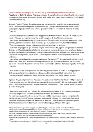 62
Volatilità mercato del gas e il rischio GNL (Documentazione Internazionale)
Pubblicato su CMBC di Milano Finanza un articolo di approfondimento sulla difficoltà estrema nel
prevedere la evoluzione dei mercati del gas. Vedi anche nella stessa direzione rapporto IEEFA dello
scorso settembre (44)
Secondo l’analisi l'Europa dovrebbe prepararsi a una maggiore volatilità e a un aumento dei
prezzi., peraltro la stessa Agenzia internazionale per l'energia ha avvertito che anche i siti di
stoccaggio del gas pieni non sono "alcuna garanzia" contro le condizioni di mercato durante
l'inverno.
Gli analisti energetici avvertono di una maggiore volatilità del mercato del gas e di prezzi più alti
mentre l'Europa corre per prepararsi a un'altra stagione di riscaldamento invernale.
I mercati europei del gas sono stati costantemente fluttuanti negli ultimi mesi, a causa del caldo
estremo, della manutenzione degli impianti a gas e, più recentemente, Azione sindacale
(45
) presso i principali impianti di gas naturale liquefatto (GNL) in Australia.
I lavoratori dei progetti di gas naturale Gorgon e Wheatstone del gigante energetico statunitense
Chevron nell'Australia occidentale hanno scioperato la scorsa settimana, dopo una lunga disputa
sui salari e sulla sicurezza del lavoro. Le interruzioni del lavoro fino a 11 ore sono programmate per
continuare fino a giovedì, a quel punto l'azione è pronta a salire a uno sciopero totale di due
settimane.
I mercati europei del gas hanno assistito a costanti fluttuazioni (46) dei prezzi negli ultimi tre mesi,
a causa del clima, della manutenzione degli impianti di gas e, più recentemente, del rischio di
potenziali scioperi in Australia. Il timore di uno squilibrio tra offerta e domanda di gas ha dominato
i mercati.
L'Australia è uno dei principali attori nel mercato globale del GNL e, anche se la maggior parte
delle sue esportazioni sono destinate a Giappone, Cina e Corea del Sud, è probabile che
l'interruzione degli scioperi porti Asia ed Europa a competere per il GNL da altri fornitori.
Il prezzo del gas del primo mese (47) presso l'hub olandese Title Transfer Facility (TTF), un punto di
riferimento europeo per il trading di gas naturale, è aumentato dell'1,4% martedì mattina a 36,3
euro ($ 38,91) per megawattora. Il contratto TTF è salito a circa 43 euro il mese scorso tra i timori
di azioni di sciopero.
L'Agenzia internazionale per l'energia, ha verificato che anche i siti di stoccaggio completi non
sono "alcuna garanzia" contro le condizioni di mercato durante l'inverno.
"Le nostre simulazioni mostrano che un inverno freddo, insieme a un arresto completo delle
forniture di gas russo all'Unione europea a partire dal 1 ° ottobre 2023, potrebbe facilmente
rinnovare la volatilità dei prezzi e le tensioni di mercato", ha affermato l'osservatorio globale
dell'energia nel suo rapporto annuale sul mercato del gas, pubblicato il 17 luglio.
44
https://notedimarcogrondacci.blogspot.com/2023/09/gnl-il-rischio-dei-costi-in-aumento.html#more
45
https://www.cnbc.com/2023/09/08/gas-european-prices-jump-as-strikes-start-at-australia-lng-facilities.html
46
https://www.rivistaenergia.it/2023/09/paura-e-volatilita-sui-mercati-del-
gas/?utm_campaign=Weekly%20Newsletter&utm_medium=email&_hsmi=274472555&_hsenc=p2ANqtz-
9Uqo2OR5PdVTRfqIV9nqEbalkTkPru3w7DFJfn8ntaJKp9ihgdy6neAD-
IfHHkHoqZwZ9UUD0Mncqr7R_P4ABELxWFAwVdkM0mkEPrh7XdsSC8tXA&utm_content=274472555&utm_source=hs
_email
47
https://www.ice.com/products/27996665/Dutch-TTF-Natural-Gas-Futures/data?marketId=5614690
 