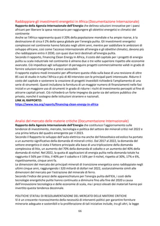 66
Raddoppiare gli investimenti energetici in Africa (Documentazione Internazionale)
Rapporto della Agenzia Internazionale dell’Energia che delinea soluzioni innovative per i paesi
africani per liberare la spesa necessaria per raggiungere gli obiettivi energetici e climatici del
continente
Anche se l'Africa rappresenta quasi il 20% della popolazione mondiale e ha ampie risorse, è la
destinazione di circa il 2% della spesa globale per l'energia pulita. Gli investimenti energetici
complessivi nel continente hanno faticato negli ultimi anni, mentre per soddisfare le ambizioni di
sviluppo africane, così come l'accesso internazionale all'energia e gli obiettivi climatici, devono più
che raddoppiare entro il 2030, con quasi due terzi destinati all'energia pulita.
Secondo il rapporto, Financing Clean Energy in Africa, il costo del capitale per i progetti di energia
pulita su scala industriale nel continente è almeno due o tre volte superiore rispetto alle economie
avanzate. Ciò impedisce agli sviluppatori di perseguire progetti commercialmente validi in grado di
fornire soluzioni energetiche a prezzi accessibili.
Il rapporto esplora modi innovativi per affrontare questa sfida sulla base di una revisione di oltre
85 casi di studio in tutta l'Africa e più di 40 interviste con le principali parti interessate. Ridurre il
costo del capitale e sostenere la creazione di progetti investibili richiederà l'ampliamento di una
serie di strumenti. Questi includono la fornitura di un maggior numero di finanziamenti nelle fasi
iniziali e un maggiore uso di strumenti in grado di ridurre i rischi di investimento percepiti al fine di
attrarre capitali privati. Ciò richiederà un forte impegno da parte sia del settore pubblico che
privato, nonché il sostegno delle istituzioni straniere e nazionali.
LINK AL RAPPORTO:
https://www.iea.org/reports/financing-clean-energy-in-africa
Analisi del mercato delle materie critiche (Documentazione Internazionale)
Rapporto della Agenzia Internazionale dell’Energia che costituisce l’aggiornamento sulle
tendenze di investimento, mercato, tecnologia e politica del settore dei minerali critici nel 2022 e
una prima lettura del quadro emergente per il 2023.
Secondo il Rapporto lo sviluppo dell’auto elettrica ma anche del fotovoltaico ed eolico ha portato
a un aumento significativo della domanda di minerali critici. Dal 2017 al 2022, la domanda del
settore energetico è stata il fattore principale alla base di una triplicazione della domanda
complessiva di litio, un aumento del 70% della domanda di cobalto e un aumento del 40% della
domanda di nichel. Nel 2022, la quota di applicazioni di energia pulita nella domanda totale ha
raggiunto il 56% per il litio, il 40% per il cobalto e il 16% per il nichel, rispetto al 30%, 17% e 6%,
rispettivamente, cinque anni fa.
Le dimensioni del mercato dei principali minerali di transizione energetica sono raddoppiate negli
ultimi cinque anni, raggiungendo i 320 miliardi di dollari nel 2022, sostanzialmente simili alle
dimensioni del mercato per l'estrazione del minerale di ferro.
Secondo l'indice dei prezzi delle apparecchiature per l'energia pulita dell'IEA, i costi delle
tecnologie energetiche pulite hanno continuato a diminuire fino alla fine del 2020 a causa
dell'innovazione tecnologica e delle economie di scala, ma i prezzi elevati dei materiali hanno poi
invertito questa tendenza decennale.
POLITICHE STATALI DI REGOLAMENTAZIONE DEL MERCATO DELLE MATERIE CRITICHE
Vi è un crescente riconoscimento della necessità di interventi politici per garantire forniture
minerarie adeguate e sostenibili e la proliferazione di tali iniziative include, tra gli altri, la legge
 