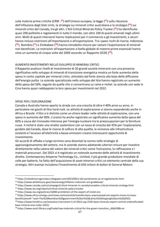 67
sulle materie prime critiche (CRM -52) dell'Unione europea, la legge (53) sulla riduzione
dell'inflazione degli Stati Uniti, la strategia sui minerali critici australiana e la strategia (54) sui
minerali critici del Canada, tra gli altri. L'IEA Critical Minerals Policy Tracker (55) ha identificato
quasi 200 politiche e regolamenti in tutto il mondo, con oltre 100 di questi emanati negli ultimi
anni. Molti di questi interventi hanno implicazioni per il commercio e gli investimenti, e alcuni
hanno incluso restrizioni all'importazione o all'esportazione. Tra i paesi ricchi di risorse, Indonesia
(56), Namibia (57) e Zimbabwe (58) hanno introdotto misure per vietare l'esportazione di minerali
non beneficiati. Le restrizioni all'esportazione a livello globale di materie prime essenziali hanno
visto un aumento di cinque volte dal 2009 secondo un Rapporto OCDE (59).
AUMENTO INVESTIMENTI NELLO SVILUPPO DI MINERALI CRITICI
Il Rapporto analizza i livelli di investimento di 20 grandi società minerarie con una presenza
significativa nello sviluppo di minerali di transizione energetica mostra un forte aumento della
spesa in conto capitale per minerali critici, stimolato dal forte slancio alla base della diffusione
dell'energia pulita. Le aziende specializzate nello sviluppo del litio hanno registrato un aumento
della spesa del 50%, seguite da quelle che si concentrano su rame e nichel. Le aziende con sede in
Cina hanno quasi raddoppiato la loro spesa per investimenti nel 2022.
SPESE PER L’ESPLORAZIONE
Canada e Australia hanno aperto la strada con una crescita di oltre il 40% anno su anno, in
particolare nei giochi di litio hard-rock. Le attività di esplorazione si stanno espandendo anche in
Africa e Brasile. Il litio si è distinto come un chiaro leader nelle attività di esplorazione, con una
spesa in aumento del 90%. L'uranio ha anche registrato un significativo aumento della spesa del
60% a causa del rinnovato interesse per l'energia nucleare tra le preoccupazioni per le forniture
russe. Il nichel è stato uno stretto sostenitore con un tasso di crescita del 45% per l'esplorazione,
guidato dal Canada, dove le risorse di solfuro di alta qualità, la vicinanza alle infrastrutture
esistenti e l'accesso all'elettricità a basse emissioni creano interessanti opportunità di
investimento.
Gli accordi di offtake a lungo termine sono diventati la norma nelle strategie di
approvvigionamento del settore, ma le aziende stanno adottando ulteriori misure per investire
direttamente nella catena del valore dei minerali critici come l'estrazione, la raffinazione e i
materiali precursori. Dal 2021 si è registrato un notevole aumento delle attività di investimento
diretto. Contemporary Amperex Technology Co., Limited, il più grande produttore mondiale di
celle per batterie, ha fatto dell'acquisizione di asset minerari critici un elemento centrale della sua
strategia. Altri esempi includono l'investimento di 650 milioni di dollari di General Motors
52
https://notedimarcogrondacci.blogspot.com/2023/09/si-del-parlamento-ue-al-regolamento.html
53
https://www.whitehouse.gov/cleanenergy/inflation-reduction-act-guidebook/
54
https://www.canada.ca/en/campaign/critical-minerals-in-canada/canadian-critical-minerals-strategy.html
55
https://www.iea.org/reports/critical-minerals-policy-tracker
56
https://www.iea.org/policies/16084-prohibition-of-the-export-of-nickel-ore
57
https://www.africa-energy.com/news-centre/article/namibia-bans-unprocessed-ore-exports-move-increase-
beneficiation#:~:text=The%20Namibian%20government%20on%208,direct%20shipping%20ore%20(DSO).
58
https://www.herald.co.zw/statutory-instrument-5-of-2023-cap-2105-base-minerals-export-control-unbeneficiated-
base-mineral-ores-order-2023/
59
https://www.oecd-ilibrary.org/trade/raw-materials-critical-for-the-green-transition_c6bb598b-en
 