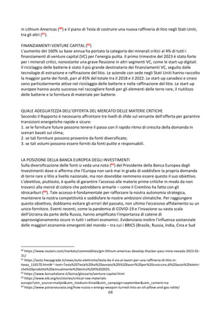 68
in Lithium Americas (60) e il piano di Tesla di costruire una nuova raffineria di litio negli Stati Uniti,
tra gli altri (61).
FINANZIAMENTI VENTURE CAPITAL (62)
L'aumento del 160% su base annua ha portato la categoria dei minerali critici al 4% di tutti i
finanziamenti di venture capital (VC) per l'energia pulita. Il primo trimestre del 2023 è stato forte
per i minerali critici, nonostante una grave flessione in altri segmenti VC, come le start-up digitali.
Il riciclaggio delle batterie è stato il più grande destinatario dei finanziamenti VC, seguito dalle
tecnologie di estrazione e raffinazione del litio. Le aziende con sede negli Stati Uniti hanno raccolto
la maggior parte dei fondi, pari al 45% del totale tra il 2018 e il 2022. Le start-up canadesi e cinesi
sono particolarmente attive nel riciclaggio delle batterie e nella raffinazione del litio. Le start-up
europee hanno avuto successo nel raccogliere fondi per gli elementi delle terre rare, il riutilizzo
delle batterie e la fornitura di materiale per batterie.
QUALE ADEGUATEZZA DELL’OFFERTA DEL MERCATO DELLE MATERIE CRITICHE
Secondo il Rapporto è necessario affrontare tre livelli di sfide sul versante dell'offerta per garantire
transizioni energetiche rapide e sicure:
1. se le forniture future possono tenere il passo con il rapido ritmo di crescita della domanda in
scenari basati sul clima;
2. se tali forniture possono provenire da fonti diversificate;
3. se tali volumi possono essere forniti da fonti pulite e responsabili.
LA POSIZIONE DELLA BANCA EUROPEA DEGLI INVESTIMENTI
Sulla diversificazione delle fonti si veda una nota (63) del Presidente della Banca Europea degli
Investimenti dove si afferma che l'Europa non sarà mai in grado di soddisfare la propria domanda
di terre rare o litio a livello nazionale, ma non dovrebbe nemmeno essere questo il suo obiettivo.
L'obiettivo, piuttosto, è quello di garantire l'accesso alle materie prime critiche in modo da non
trovarci alla mercé di coloro che potrebbero armarle – come il Cremlino ha fatto con gli
idrocarburi (64). Tale accesso è fondamentale per rafforzare la nostra autonomia strategica,
mantenere la nostra competitività e soddisfare le nostre ambizioni climatiche. Per raggiungere
questo obiettivo, dobbiamo evitare gli errori del passato, non ultimo l'eccessivo affidamento su un
unico fornitore. Eventi recenti, come la pandemia di COVID-19 e l'invasione su vasta scala
dell'Ucraina da parte della Russia, hanno amplificato l'importanza di catene di
approvvigionamento sicure in tutti i settori economici. Evidenziano inoltre l'influenza sostanziale
delle maggiori economie emergenti del mondo – tra cui i BRICS (Brasile, Russia, India, Cina e Sud
60
https://www.reuters.com/markets/commodities/gm-lithium-americas-develop-thacker-pass-mine-nevada-2023-01-
31/
61
https://auto.hwupgrade.it/news/auto-elettriche/tesla-da-il-via-ai-lavori-per-una-raffineria-di-litio-in-
texas_116570.html#:~:text=Tesla%20Tesla%20ha%20avviato%20i%20lavori%20per%20costruire,di%20auto%20elettri
che%20prodotte%20annualmente%20entro%20il%202025.
62
https://www.borsaitaliana.it/borsa/glossario/venture-capital.html
63
https://www.eib.org/en/stories/critical-raw-materials-
europe?utm_source=mailjet&utm_medium=Email&utm_campaign=september&utm_content=na
64
https://www.ponarseurasia.org/how-russia-s-energy-weapon-turned-into-an-oil-pillow-and-gas-rattle/
 