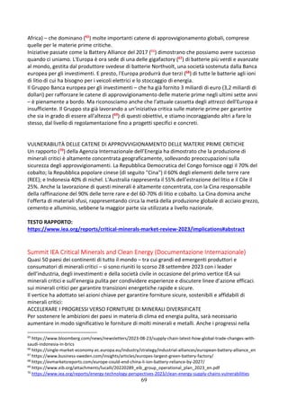 69
Africa) – che dominano (65) molte importanti catene di approvvigionamento globali, comprese
quelle per le materie prime critiche.
Iniziative passate come la Battery Alliance del 2017 (66) dimostrano che possiamo avere successo
quando ci uniamo. L'Europa è ora sede di una delle gigafactory (67) di batterie più verdi e avanzate
al mondo, gestita dal produttore svedese di batterie Northvolt, una società sostenuta dalla Banca
europea per gli investimenti. E presto, l'Europa produrrà due terzi (68) di tutte le batterie agli ioni
di litio di cui ha bisogno per i veicoli elettrici e lo stoccaggio di energia.
Il Gruppo Banca europea per gli investimenti – che ha già fornito 3 miliardi di euro (3,2 miliardi di
dollari) per rafforzare le catene di approvvigionamento delle materie prime negli ultimi sette anni
– è pienamente a bordo. Ma riconosciamo anche che l'attuale cassetta degli attrezzi dell'Europa è
insufficiente. Il Gruppo sta già lavorando a un'iniziativa critica sulle materie prime per garantire
che sia in grado di essere all'altezza (69) di questi obiettivi, e stiamo incoraggiando altri a fare lo
stesso, dal livello di regolamentazione fino a progetti specifici e concreti.
VULNERABILITÀ DELLE CATENE DI APPROVVIGIONAMENTO DELLE MATERIE PRIME CRITICHE
Un rapporto (70) della Agenzia Internazionale dell’Energia ha dimostrato che la produzione di
minerali critici è altamente concentrata geograficamente, sollevando preoccupazioni sulla
sicurezza degli approvvigionamenti. La Repubblica Democratica del Congo fornisce oggi il 70% del
cobalto; la Repubblica popolare cinese (di seguito "Cina") il 60% degli elementi delle terre rare
(REE); e Indonesia 40% di nichel. L'Australia rappresenta il 55% dell'estrazione del litio e il Cile il
25%. Anche la lavorazione di questi minerali è altamente concentrata, con la Cina responsabile
della raffinazione del 90% delle terre rare e del 60-70% di litio e cobalto. La Cina domina anche
l'offerta di materiali sfusi, rappresentando circa la metà della produzione globale di acciaio grezzo,
cemento e alluminio, sebbene la maggior parte sia utilizzata a livello nazionale.
TESTO RAPPORTO:
https://www.iea.org/reports/critical-minerals-market-review-2023/implications#abstract
Summit IEA Critical Minerals and Clean Energy (Documentazione Internazionale)
Quasi 50 paesi dei continenti di tutto il mondo – tra cui grandi ed emergenti produttori e
consumatori di minerali critici – si sono riuniti lo scorso 28 settembre 2023 con i leader
dell’industria, degli investimenti e della società civile in occasione del primo vertice IEA sui
minerali critici e sull’energia pulita per condividere esperienze e discutere linee d’azione efficaci.
sui minerali critici per garantire transizioni energetiche rapide e sicure.
Il vertice ha adottato sei azioni chiave per garantire forniture sicure, sostenibili e affidabili di
minerali critici:
ACCELERARE I PROGRESSI VERSO FORNITURE DI MINERALI DIVERSIFICATE
Per sostenere le ambizioni dei paesi in materia di clima ed energia pulita, sarà necessario
aumentare in modo significativo le forniture di molti minerali e metalli. Anche i progressi nella
65
https://www.bloomberg.com/news/newsletters/2023-08-23/supply-chain-latest-how-global-trade-changes-with-
saudi-indonesia-in-brics
66
https://single-market-economy.ec.europa.eu/industry/strategy/industrial-alliances/european-battery-alliance_en
67
https://www.business-sweden.com/insights/articles/europes-largest-green-battery-factory/
68
https://evmarketsreports.com/europe-could-end-china-li-ion-battery-reliance-by-2027/
69
https://www.eib.org/attachments/lucalli/20220289_eib_group_operational_plan_2023_en.pdf
70
https://www.iea.org/reports/energy-technology-perspectives-2023/clean-energy-supply-chains-vulnerabilities
 