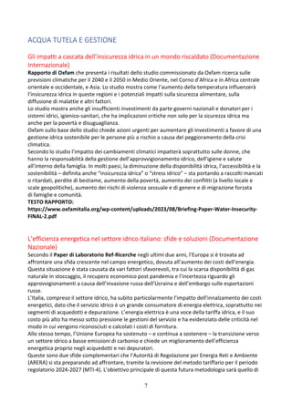7
ACQUA TUTELA E GESTIONE
Gli impatti a cascata dell’insicurezza idrica in un mondo riscaldato (Documentazione
Internazionale)
Rapporto di Oxfam che presenta i risultati dello studio commissionato da Oxfam ricerca sulle
previsioni climatiche per il 2040 e il 2050 in Medio Oriente, nel Corno d’Africa e in Africa centrale
orientale e occidentale, e Asia. Lo studio mostra come l’aumento della temperatura influenzerà
l’insicurezza idrica in queste regioni e i potenziali impatti sulla sicurezza alimentare, sulla
diffusione di malattie e altri fattori.
Lo studio mostra anche gli insufficienti investimenti da parte governi nazionali e donatori per i
sistemi idrici, igienico-sanitari, che ha implicazioni critiche non solo per la sicurezza idrica ma
anche per la povertà e disuguaglianza.
Oxfam sullo base dello studio chiede azioni urgenti per aumentare gli investimenti a favore di una
gestione idrica sostenibile per le persone più a rischio a causa del peggioramento della crisi
climatica.
Secondo lo studio l'impatto dei cambiamenti climatici impatterà soprattutto sulle donne, che
hanno la responsabilità della gestione dell’approvvigionamento idrico, dell’igiene e salute
all’interno della famiglia. In molti paesi, la diminuzione della disponibilità idrica, l’accessibilità e la
sostenibilità – definita anche “insicurezza idrica” o “stress idrico” – sta portando a raccolti mancati
o ritardati, perdite di bestiame, aumento della povertà, aumento dei conflitti (a livello locale e
scale geopolitiche), aumento dei rischi di violenza sessuale e di genere e di migrazione forzata
di famiglie e comunità.
TESTO RAPPORTO:
https://www.oxfamitalia.org/wp-content/uploads/2023/08/Briefing-Paper-Water-Insecurity-
FINAL-2.pdf
L’efficienza energetica nel settore idrico italiano: sfide e soluzioni (Documentazione
Nazionale)
Secondo il Paper di Laboratorio Ref-Ricerche negli ultimi due anni, l’Europa si è trovata ad
affrontare una sfida crescente nel campo energetico, dovuta all’aumento dei costi dell’energia.
Questa situazione è stata causata da vari fattori sfavorevoli, tra cui la scarsa disponibilità di gas
naturale in stoccaggio, il recupero economico post pandemia e l’incertezza riguardo gli
approvvigionamenti a causa dell’invasione russa dell’Ucraina e dell’embargo sulle esportazioni
russe.
L’Italia, compreso il settore idrico, ha subìto particolarmente l’impatto dell’innalzamento dei costi
energetici, dato che il servizio idrico è un grande consumatore di energia elettrica, soprattutto nei
segmenti di acquedotti e depurazione. L’energia elettrica è una voce della tariffa idrica, e il suo
costo più alto ha messo sotto pressione le gestioni del servizio e ha evidenziato delle criticità nel
modo in cui vengono riconosciuti e calcolati i costi di fornitura.
Allo stesso tempo, l’Unione Europea ha sostenuto – e continua a sostenere – la transizione verso
un settore idrico a basse emissioni di carbonio e chiede un miglioramento dell’efficienza
energetica proprio negli acquedotti e nei depuratori.
Queste sono due sfide complementari che l’Autorità di Regolazione per Energia Reti e Ambiente
(ARERA) si sta preparando ad affrontare, tramite la revisione del metodo tariffario per il periodo
regolatorio 2024-2027 (MTI-4). L’obiettivo principale di questa futura metodologia sarà quello di
 